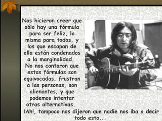 Nos hicieron creer que sólo hay una fórmula para ser feliz, la misma para todos, y los que escapan de ella están condenados a la marginalidad.  No nos contaron que estas fórmulas son equivocadas, frustran a las personas, son alienantes, y que podemos intentar otras alternativas.  ¡Ah!, tampoco nos dijeron que nadie nos iba a decir todo esto...  