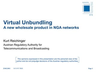 Virtual Unbundling  A new wholesale product in NGA networks Kurt Reichinger Austrian Regulatory Authority for  Telecommunications and Broadcasting The opinions expressed in this presentation are the personal view of the author and do not prejudge decisions of the Austrian regulatory authorities. 