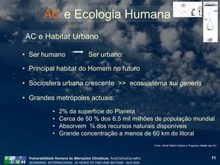 AC e Ecologia Humana
AC e Habitat Urbano

• Ser humano                         Ser urbano:

• Principal habitat do Homem no futuro

• Sociosfera urbana crescente >> ecossistema sui generis

• Grandes metrópoles actuais:
                •   2% da superfície do Planeta
                •   Cerca de 50 % dos 6,5 mil milhões de população mundial
                •   Absorvem ¾ dos recursos naturais disponíveis
                •   Grande concentração a menos de 60 km do litoral
                                                                         Fonte: World Watch Institute e Programa Habitat das NU




  Vulnerabilidade Humana às Alterações Climáticas. AnaCistinaCarvalho.                                                    11
  SEMINÁRIO INTERNACIONAL 35 YEARS OF CIEH AND BEYOND. Abril 2009
 