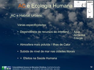 AC e Ecologia Humana
AC e Habitat Urbano

       Várias especificidades:

       • Dependência de recursos do interland                          Água
                                                                       Alimentos
                                                                       Energia

       • Atmosfera mais poluída / Ilhas de Calor

       • Subida de nível de mar nas cidades litorais

       • + Efeitos na Saúde Humana

Vulnerabilidade Humana às Alterações Climáticas. AnaCistinaCarvalho.               12
SEMINÁRIO INTERNACIONAL 35 YEARS OF CIEH AND BEYOND. Abril 2009
 