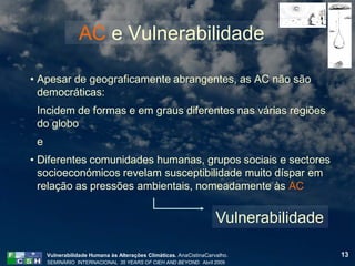 AC e Vulnerabilidade

• Apesar de geograficamente abrangentes, as AC não são
  democráticas:
 Incidem de formas e em graus diferentes nas várias regiões
 do globo
 e
• Diferentes comunidades humanas, grupos sociais e sectores
  socioeconómicos revelam susceptibilidade muito díspar em
  relação as pressões ambientais, nomeadamente às AC


                                                                    Vulnerabilidade

     Vulnerabilidade Humana às Alterações Climáticas. AnaCistinaCarvalho.             13
     SEMINÁRIO INTERNACIONAL 35 YEARS OF CIEH AND BEYOND. Abril 2009
 