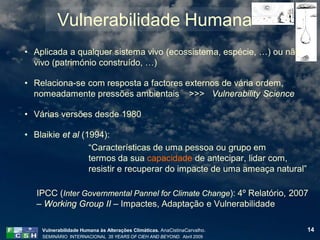 Vulnerabilidade Humana
• Aplicada a qualquer sistema vivo (ecossistema, espécie, …) ou não
  vivo (património construído, …)

• Relaciona-se com resposta a factores externos de vária ordem,
  nomeadamente pressões ambientais >>> Vulnerability Science

• Várias versões desde 1980

• Blaikie et al (1994):
                  “Características de uma pessoa ou grupo em
                  termos da sua capacidade de antecipar, lidar com,
                  resistir e recuperar do impacte de uma ameaça natural”

   IPCC (Inter Governmental Pannel for Climate Change): 4º Relatório, 2007
   – Working Group II – Impactes, Adaptação e Vulnerabilidade

    Vulnerabilidade Humana às Alterações Climáticas. AnaCistinaCarvalho.   14
    SEMINÁRIO INTERNACIONAL 35 YEARS OF CIEH AND BEYOND. Abril 2009
 