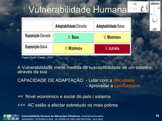 Vulnerabilidade Humana
                              Adaptabilidade Elevada          Adaptabilidade Baixa

    Exposição Elevada                  V. BAIXA                     V. MODERADA

    Exposição Baixa                  V: MODERADA                        V. ELEVADA
  Fonte: Earth Trends, 2007


A Vulnerabilidade mede medida da susceptibilidade de um sistema,
através da sua
CAPACIDADE DE ADAPTAÇÃO - Lidar com a dificuldade
                        - Aproveitar a oportunidade

<< Nível económico e social do país / sistema
<<< AC estão a afectar sobretudo os mais pobres

 Vulnerabilidade Humana às Alterações Climáticas. AnaCistinaCarvalho.                18
 SEMINÁRIO INTERNACIONAL 35 YEARS OF CIEH AND BEYOND. Abril 2009
 