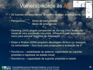 Vulnerabilidade às AC
• 20 Autores em pelo menos 10 países (Europa. América Norte, Ásia)

• Perspectiva                 Modo de normalidade
                              Modo de emergência

• Downing (2002) propõe perspectiva de starting point: avaliação
  inicial de uma população (recursos, infraestruturas, aspectos em
  risco) para planear medidas de Adaptação

• Dolan e Walker (2004) propõem abordagem Bottom-up, baseada
  na comunidade – foco local para projecções e avaliação da V.

• Resiliência – estabilidade do sistema: capacidade de suportar
  pressões e regressar ao estado inicial
• Resistência – capacidade de suportar pressões e resistir


  Vulnerabilidade Humana às Alterações Climáticas. AnaCistinaCarvalho.   20
  SEMINÁRIO INTERNACIONAL 35 YEARS OF CIEH AND BEYOND. Abril 2009
 