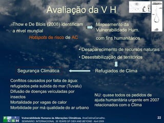 Avaliação da V H
 Thow e De Blois (2008) identificam                              Mapeamento da
 a nível mundial                                                 Vulnerabilidade Hum.
         Hotspots de risco de AC                                 com fins humanitários

                                                   • Desaparecimento de recursos naturais
                                                   • Desestabilização de territórios

   Segurança Climática                                          Refugiados de Clima

Conflitos causados por falta de água:
refugiados pela subida do mar (Tuvalu)
Difusão de doenças veículadas por
insectos                                                        NU: quase todos os pedidos de
                                                                ajuda humanitária urgente em 2007
Mortalidade por vagas de calor
                                                                relacionados com o Clima
Morbilidade por má qualidade do ar urbano

     Vulnerabilidade Humana às Alterações Climáticas. AnaCistinaCarvalho.                       22
     SEMINÁRIO INTERNACIONAL 35 YEARS OF CIEH AND BEYOND. Abril 2009
 