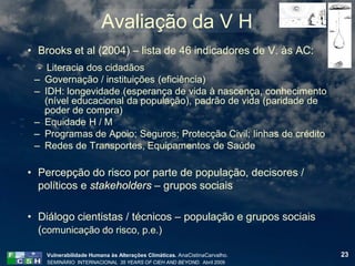 Avaliação da V H
• Brooks et al (2004) – lista de 46 indicadores de V. às AC:
  - Literacia dos cidadãos
 – Governação / instituições (eficiência)
 – IDH: longevidade (esperança de vida à nascença, conhecimento
    (nível educacional da população), padrão de vida (paridade de
    poder de compra)
 – Equidade H / M
 – Programas de Apoio; Seguros; Protecção Civil; linhas de crédito
 – Redes de Transportes, Equipamentos de Saúde

• Percepção do risco por parte de população, decisores /
  políticos e stakeholders – grupos sociais

• Diálogo cientistas / técnicos – população e grupos sociais
  (comunicação do risco, p.e.)

    Vulnerabilidade Humana às Alterações Climáticas. AnaCistinaCarvalho.   23
    SEMINÁRIO INTERNACIONAL 35 YEARS OF CIEH AND BEYOND. Abril 2009
 