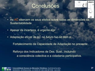 Conclusões

• As AC exercem os seus efeitos sobre todas as dimensões da
  Sustentabilidade

• Apesar da incerteza, é urgente agir

• Adaptação eficaz às AC no futuro faz-se com o

    Fortalecimento da Capacidade de Adaptação no presente

    Reforço dos Indicadores de Des. Sust., incluindo
      a consciência colectiva e a cidadania participativa.



    Vulnerabilidade Humana às Alterações Climáticas. AnaCistinaCarvalho.   27
    SEMINÁRIO INTERNACIONAL 35 YEARS OF CIEH AND BEYOND. Abril 2009
 