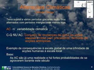 Alterações Climáticas
                                     Climate Change

Terra sujeita a vários períodos glaciares muito frios
alternados com períodos interglaciares menos frios

AC =/ variabilidade climática
C-Q NU AC: Conjunto de mudanças do clima às várias
           escalas a ritmo sem precedente, derivada de
           acções antrópicas

Exemplo de consequências à escala global de uma infinidade de
           acções humanas à escala local
Base:
  As AC são já uma realidade e há fortes probabilidades de se
  agravarem durante este século

     Vulnerabilidade Humana às Alterações Climáticas. AnaCistinaCarvalho.   4
     SEMINÁRIO INTERNACIONAL 35 YEARS OF CIEH AND BEYOND. Abril 2009
 