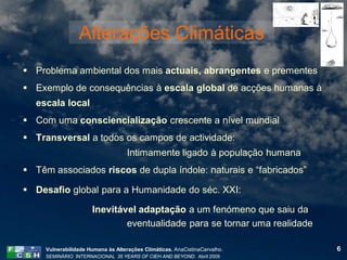 Alterações Climáticas
 Problema ambiental dos mais actuais, abrangentes e prementes
 Exemplo de consequências à escala global de acções humanas à
  escala local
 Com uma consciencialização crescente a nível mundial
 Transversal a todos os campos de actividade:
                                    Intimamente ligado à população humana
 Têm associados riscos de dupla índole: naturais e “fabricados”

 Desafio global para a Humanidade do séc. XXI:

                      Inevitável adaptação a um fenómeno que saiu da
                              eventualidade para se tornar uma realidade

     Vulnerabilidade Humana às Alterações Climáticas. AnaCistinaCarvalho.   6
     SEMINÁRIO INTERNACIONAL 35 YEARS OF CIEH AND BEYOND. Abril 2009
 