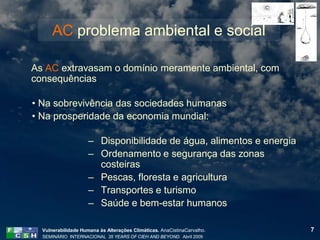 AC problema ambiental e social

As AC extravasam o domínio meramente ambiental, com
consequências

• Na sobrevivência das sociedades humanas
• Na prosperidade da economia mundial:

                     – Disponibilidade de água, alimentos e energia
                     – Ordenamento e segurança das zonas
                       costeiras
                     – Pescas, floresta e agricultura
                     – Transportes e turismo
                     – Saúde e bem-estar humanos

  Vulnerabilidade Humana às Alterações Climáticas. AnaCistinaCarvalho.   7
  SEMINÁRIO INTERNACIONAL 35 YEARS OF CIEH AND BEYOND. Abril 2009
 