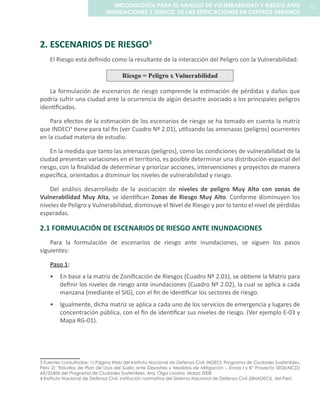 2. ESCENARIOS DE RIESGO3
El Riesgo está definido como la resultante de la interacción del Peligro con la Vulnerabilidad:
Riesgo = Peligro x Vulnerabilidad
La formulación de escenarios de riesgo comprende la estimación de pérdidas y daños que
podría sufrir una ciudad ante la ocurrencia de algún desastre asociado a los principales peligros
identificados.
Para efectos de la estimación de los escenarios de riesgo se ha tomado en cuenta la matriz
que INDECI4
tiene para tal fin (ver Cuadro Nº 2.01), utilizando las amenazas (peligros) ocurrentes
en la ciudad materia de estudio.
En la medida que tanto las amenazas (peligros), como las condiciones de vulnerabilidad de la
ciudad presentan variaciones en el territorio, es posible determinar una distribución espacial del
riesgo, con la finalidad de determinar y priorizar acciones, intervenciones y proyectos de manera
específica, orientados a disminuir los niveles de vulnerabilidad y riesgo.
Del análisis desarrollado de la asociación de niveles de peligro Muy Alto con zonas de
Vulnerabilidad Muy Alta, se identifican Zonas de Riesgo Muy Alto. Conforme disminuyen los
niveles de Peligro y Vulnerabilidad, disminuye el Nivel de Riesgo y por lo tanto el nivel de pérdidas
esperadas.
2.1 FORMULACIÓN DE ESCENARIOS DE RIESGO ANTE INUNDACIONES
Para la formulación de escenarios de riesgo ante inundaciones, se siguen los pasos
siguientes:
Paso 1:
En base a la matriz de Zonificación de Riesgos (Cuadro Nº 2.01), se obtiene la Matriz para•	
definir los niveles de riesgo ante inundaciones (Cuadro Nº 2.02), la cual se aplica a cada
manzana (mediante el SIG), con el fin de identificar los sectores de riesgo.
Igualmente, dicha matriz se aplica a cada uno de los servicios de emergencia y lugares de•	
concentración pública, con el fin de identificar sus niveles de riesgo. (Ver ejemplo E-03 y
Mapa RG-01).
3 	Fuentes consultadas: 1) Página Web del Instituto Nacional de Defensa Civil, INDECI: Programa de Ciudades Sostenibles,
Perú 2) “Estudios de Plan de Usos del Suelo ante Desastres y Medidas de Mitigación – Zonas I y II” Proyecto SEDI/AICD/
AE/25406 del Programa de Ciudades Sostenibles, Arq. Olga Lozano, Marzo 2008
4 	Instituto Nacional de Defensa Civil, institución normativa del Sistema Nacional de Defensa Civil (SINADECI), del Perú
71METODOLOGÍA PARA EL ANALISIS DE VULNERABILIDAD Y RIESGO ANTE
INUNDACIONES Y SISMOS, DE LAS EDIFICACIONES EN CENTROS URBANOS
 