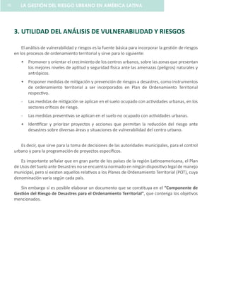 3. UTILIDAD DEL ANÁLISIS DE VULNERABILIDAD Y RIESGOS
El análisis de vulnerabilidad y riesgos es la fuente básica para incorporar la gestión de riesgos
en los procesos de ordenamiento territorial y sirve para lo siguiente:
Promover y orientar el crecimiento de los centros urbanos, sobre las zonas que presentan•	
los mejores niveles de aptitud y seguridad física ante las amenazas (peligros) naturales y
antrópicos.
Proponer medidas de mitigación y prevención de riesgos a desastres, como instrumentos•	
de ordenamiento territorial a ser incorporados en Plan de Ordenamiento Territorial
respectivo.
-	 Las medidas de mitigación se aplican en el suelo ocupado con actividades urbanas, en los
sectores críticos de riesgo.
-	 Las medidas preventivas se aplican en el suelo no ocupado con actividades urbanas.
Identificar y priorizar proyectos y acciones que permitan la reducción del riesgo ante•	
desastres sobre diversas áreas y situaciones de vulnerabilidad del centro urbano.
Es decir, que sirve para la toma de decisiones de las autoridades municipales, para el control
urbano y para la programación de proyectos específicos.
Es importante señalar que en gran parte de los países de la región Latinoamericana, el Plan
de Usos del Suelo ante Desastres no se encuentra normado en ningún dispositivo legal de manejo
municipal, pero sí existen aquellos relativos a los Planes de Ordenamiento Territorial (POT), cuya
denominación varía según cada país.
Sin embargo sí es posible elaborar un documento que se constituya en el “Componente de
Gestión del Riesgo de Desastres para el Ordenamiento Territorial”, que contenga los objetivos
mencionados.
LA GESTIÓN DEL RIESGO URBANO EN AMÉRICA LATINA76
 