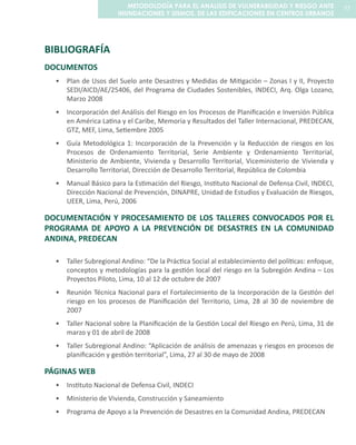 BIBLIOGRAFÍA
DOCUMENTOS
Plan de Usos del Suelo ante Desastres y Medidas de Mitigación – Zonas I y II, Proyecto•	
SEDI/AICD/AE/25406, del Programa de Ciudades Sostenibles, INDECI, Arq. Olga Lozano,
Marzo 2008
Incorporación del Análisis del Riesgo en los Procesos de Planificación e Inversión Pública•	
en América Latina y el Caribe, Memoria y Resultados del Taller Internacional, PREDECAN,
GTZ, MEF, Lima, Setiembre 2005
Guía Metodológica 1: Incorporación de la Prevención y la Reducción de riesgos en los•	
Procesos de Ordenamiento Territorial, Serie Ambiente y Ordenamiento Territorial,
Ministerio de Ambiente, Vivienda y Desarrollo Territorial, Viceministerio de Vivienda y
Desarrollo Territorial, Dirección de Desarrollo Territorial, República de Colombia
Manual Básico para la Estimación del Riesgo, Instituto Nacional de Defensa Civil, INDECI,•	
Dirección Nacional de Prevención, DINAPRE, Unidad de Estudios y Evaluación de Riesgos,
UEER, Lima, Perú, 2006
DOCUMENTACIÓN Y PROCESAMIENTO DE LOS TALLERES CONVOCADOS POR EL
PROGRAMA DE APOYO A LA PREVENCIÓN DE DESASTRES EN LA COMUNIDAD
ANDINA, PREDECAN
Taller Subregional Andino: “De la Práctica Social al establecimiento del políticas: enfoque,•	
conceptos y metodologías para la gestión local del riesgo en la Subregión Andina – Los
Proyectos Piloto, Lima, 10 al 12 de octubre de 2007
Reunión Técnica Nacional para el Fortalecimiento de la Incorporación de la Gestión del•	
riesgo en los procesos de Planificación del Territorio, Lima, 28 al 30 de noviembre de
2007
Taller Nacional sobre la Planificación de la Gestión Local del Riesgo en Perú, Lima, 31 de•	
marzo y 01 de abril de 2008
Taller Subregional Andino: “Aplicación de análisis de amenazas y riesgos en procesos de•	
planificación y gestión territorial”, Lima, 27 al 30 de mayo de 2008
PÁGINAS WEB
Instituto Nacional de Defensa Civil, INDECI•	
Ministerio de Vivienda, Construcción y Saneamiento•	
Programa de Apoyo a la Prevención de Desastres en la Comunidad Andina, PREDECAN•	
77METODOLOGÍA PARA EL ANALISIS DE VULNERABILIDAD Y RIESGO ANTE
INUNDACIONES Y SISMOS, DE LAS EDIFICACIONES EN CENTROS URBANOS
 