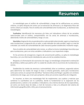 Resumen
La metodología para el análisis de vulnerabilidad y riesgo de las edificaciones en centros
urbanos, se aplica después de contar con la evaluación de amenazas y un diagnóstico físico del
centro urbano en estudio. Para el análisis de vulnerabilidad ante inundaciones, se diseñaron dos
metodologías:
Cualitativa: Identificación de manzanas y/o lotes con indicadores críticos de las variables
seleccionadas para el análisis, comparándolas con las zonas de amenaza a inundaciones,
obteniendo niveles de vulnerabilidad y riesgo a la vez.
Heurística: Asignación de una ponderación a cada variable seleccionada, según su importancia
ante inundaciones y asignación de un valor, a cada indicador de cada variable, según su nivel de
criticidad. Los niveles de vulnerabilidad de cada manzana quedan establecidos mediante rangos.
Para el análisis de vulnerabilidad ante sismos, se utiliza la misma metodología heurística que
para inundaciones, pero con otras variables e indicadores y sus respectivos rangos.
En los servicios de emergencia y lugares de concentración pública, se aplica la metodología
heurística, con una información detallada de cada uno de los establecimientos.
Respecto a la formulación de escenarios de riesgo, la metodología comprende la estimación
de pérdidas y daños que podría sufrir la ciudad de estudio ante la ocurrencia de inundaciones y
sismos.
Establecidos los niveles de amenaza y vulnerabilidad, éstos se combinan, asignando valores
para determinar los niveles de riesgo en base a criterios generales, tanto para inundaciones
como para sismos; lo cual permite identificar “Sectores Críticos de Riesgo”, aquellos con similares
condiciones de riesgo, que sirven para proponer, obras y/o acciones específicas de mitigación.
En resumen, se tiene una metodología fácil de implementar, con cuadros y matrices que
combinan lo cuantitativo con lo cualitativo, donde lo fundamental es la asignación de las
ponderaciones y valores a las variables e indicadores y los criterios técnicos de los especialistas,
así como una buena base de datos, a nivel de manzana o lote y la utilización del sistema de
información geográfica (SIG o GIS), para el procesamiento.
59METODOLOGÍA PARA EL ANALISIS DE VULNERABILIDAD Y RIESGO ANTE
INUNDACIONES Y SISMOS, DE LAS EDIFICACIONES EN CENTROS URBANOS
 