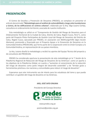 PRESENTACIÓN
El Centro de Estudios y Prevención de Desastres (PREDES), se complace en presentar el
artículo denominado “Metodología para el análisis de vulnerabilidad y riesgo ante inundaciones
y sismos, de las edificaciones en centros urbanos”, elaborado por la Arq. Olga Lozano Cortijo,
consultora en ordenamiento territorial y asociada de nuestra institución.
Esta metodología se utilizó en el “Componente de Gestión del Riesgo de Desastres para el
Ordenamiento Territorial de la Ciudad de Calca, Distrito de Calca, Región Cusco, Perú”1, como
parte del Proyecto Piloto Participativo de Gestión Local del Riesgo de Desastres del Distrito de
Calca, Región Cusco, ejecutado por PREDES, en asociación con Welthungerhilfe (Agro Acción
Alemana), promovido y financiado por el Proyecto Apoyo a la Prevención de Desastres en la
Comunidad Andina (PREDECAN), que forma parte de la cooperación entre la Unión Europea y la
Comunidad Andina, en representación de sus países miembros.
La Arq. Lozano diseñó la metodología y recibió los aportes del Equipo Técnico del proyecto y
de consultores del PREDECAN.
PREDES ha considerado oportuna la presentación de esta metodología en la “I Sesión de la
Plataforma Regional de Reducción del Riesgo de Desastres de las Américas”, como un aporte a
los objetivos de la Plataforma Global, en cuanto a “aumentar el conocimiento de la reducción
del riesgo de desastres como parte integral del desarrollo sostenible” y de “brindar guías y
herramientas prácticas a las naciones y comunidades para reducir el riesgo de desastres”.
Esperamos que este instrumento sea de interés para los estudiosos del tema y que pueda
contribuir a la gestión del riesgo de desastres en las Américas.
ARQ. JOSÉ SATO ONUMA
Presidente del Consejo Directivo
www.predes.org.pe
postmast@predes.org.pe
1Primera edición: Noviembre 2008
LA GESTIÓN DEL RIESGO URBANO EN AMÉRICA LATINA60
 