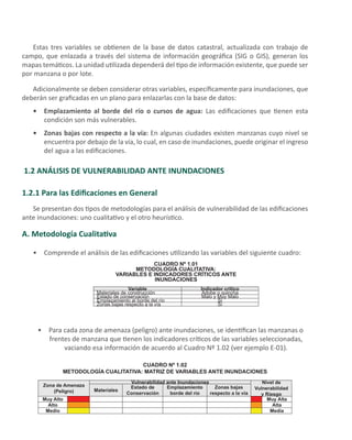 Estas tres variables se obtienen de la base de datos catastral, actualizada con trabajo de
campo, que enlazada a través del sistema de información geográfica (SIG o GIS), generan los
mapas temáticos. La unidad utilizada dependerá del tipo de información existente, que puede ser
por manzana o por lote.
Adicionalmente se deben considerar otras variables, específicamente para inundaciones, que
deberán ser graficadas en un plano para enlazarlas con la base de datos:
Emplazamiento al borde del río o cursos de agua:•	 Las edificaciones que tienen esta
condición son más vulnerables.
Zonas bajas con respecto a la vía:•	 En algunas ciudades existen manzanas cuyo nivel se
encuentra por debajo de la vía, lo cual, en caso de inundaciones, puede originar el ingreso
del agua a las edificaciones.
1.2 ANÁLISIS DE VULNERABILIDAD ANTE INUNDACIONES
1.2.1 Para las Edificaciones en General
Se presentan dos tipos de metodologías para el análisis de vulnerabilidad de las edificaciones
ante inundaciones: uno cualitativo y el otro heurístico.
A. Metodología Cualitativa
Comprende el análisis de las edificaciones utilizando las variables del siguiente cuadro:•	
CUADRO Nº 1.01
METODOLOGÍA CUALITATIVA:
VARIABLES E INDICADORES CRÍTICOS ANTE
INUNDACIONES
Variable Indicador crítico
Materiales de construcción Adobe o quincha
Estado de conservación Malo y Muy Malo
Emplazamiento al borde del río Sí
Zonas bajas respecto a la vía Sí
Para cada zona de amenaza (peligro) ante inundaciones, se identifican las manzanas o•	
frentes de manzana que tienen los indicadores críticos de las variables seleccionadas,
vaciando esa información de acuerdo al Cuadro Nº 1.02 (ver ejemplo E-01).
CUADRO Nº 1.02
METODOLOGÍA CUALITATIVA: MATRIZ DE VARIABLES ANTE INUNDACIONES
Zona de Amenaza
(Peligro)
Vulnerabilidad ante Inundaciones Nivel de
Vulnerabilidad
y Riesgo
Materiales
Estado de
Conservación
Emplazamiento
borde del río
Zonas bajas
respecto a la vía
Muy Alto Muy Alta
Alto Alta
Medio Media
 