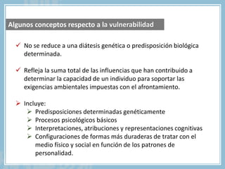  No se reduce a una diátesis genética o predisposición biológica
determinada.
 Refleja la suma total de las influencias que han contribuido a
determinar la capacidad de un individuo para soportar las
exigencias ambientales impuestas con el afrontamiento.
 Incluye:
 Predisposiciones determinadas genéticamente
 Procesos psicológicos básicos
 Interpretaciones, atribuciones y representaciones cognitivas
 Configuraciones de formas más duraderas de tratar con el
medio físico y social en función de los patrones de
personalidad.
Algunos conceptos respecto a la vulnerabilidad
 
