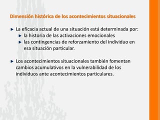 Dimensión histórica de los acontecimientos situacionales
La eficacia actual de una situación está determinada por:
la historia de las activaciones emocionales
las contingencias de reforzamiento del individuo en
esa situación particular.
Los acontecimientos situacionales también fomentan
cambios acumulativos en la vulnerabilidad de los
individuos ante acontecimientos particulares.
 