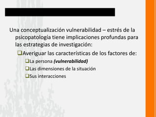 Una conceptualización vulnerabilidad – estrés de la
psicopatología tiene implicaciones profundas para
las estrategias de investigación:
Averiguar las características de los factores de:
La persona (vulnerabilidad)
Las dimensiones de la situación
Sus interacciones
 