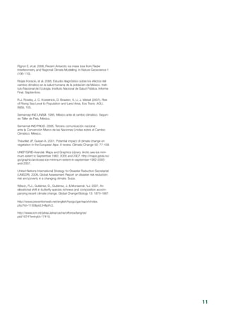Rignot E. et.al. 2008, Recent Antarctic ice mass loss from Radar
Interferometry and Regional Climate Modelling. In Nature Geoscience 1
(106-110).
Riojas Horacio, et al. 2006, Estudio diagnóstico sobre los efectos del
cambio climático en la salud humana de la población de México. Insti-
tuto Nacional de Ecología. Instituto Nacional de Salud Pública. Informe
Final. Septiembre.
R.J. Rowley, J. C. Kostelnick, D. Braaten, X. Li, J. Meisel (2007), Risk
of Rising Sea Level to Population and Land Area, Eos Trans. AGU,
88(9), 105.
Semarnap-INE-UNAM. 1995, México ante el cambio climático. Segun-
do Taller de País, México.  
Semarnat-INE/PNUD. 2006, Tercera comunicación nacional
ante la Convención Marco de las Naciones Unidas sobre el Cambio
Climático. México.  
Theurillat JP, Guisan A. 2001. Potential impact of climate change on
vegetation in the European Alps: A review. Climatic Change 50: 77-109. 
UNEP/GRID-Arendal. Maps and Graphics Library. Arctic sea ice mini-
mum extent in September 1982, 2005 and 2007. http://maps.grida.no/
go/graphic/arcticsea-ice-minimum-extent-in-september-1982-2005-
and-2007.
United Nations International Strategy for Disaster Reduction Secretariat
(UNISDR). 2009, Global Assessment Report on disaster risk reduction:
risk and poverty in a changing climate. Suiza.
Wilson, R.J., Gutiérrez, D., Gutiérrez, J. & Monserrat, V.J. 2007. An
elevational shift in butterfly species richness and composition accom-
panying recent climate change. Global Change Biology 13: 1873-1887.
http://www.preventionweb.net/english/hyogo/gar/report/index.
php?id=1130&pid:34&pih:2.
 
http://www.iom.int/jahia/Jahia/cache/offonce/lang/es/
pid/1674?entryId=17419.
11
 