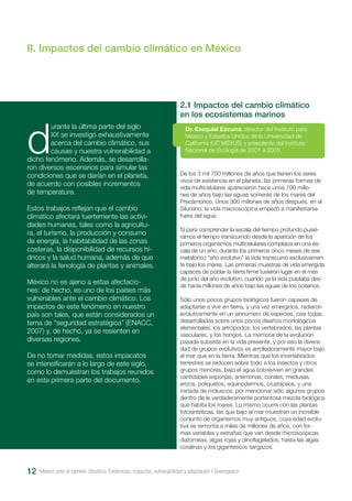 México ante el cambio climático. Evidencias, impactos, vulnerabilidad y adaptación I Greenpeace12
II. Impactos del cambio climático en México
d
urante la última parte del siglo
XX se investigó exhaustivamente
acerca del cambio climático, sus
causas y nuestra vulnerabilidad a
dicho fenómeno. Además, se desarrolla-
ron diversos escenarios para simular las
condiciones que se darían en el planeta,
de acuerdo con posibles incrementos
de temperatura.
Estos trabajos reflejan que el cambio
climático afectará fuertemente las activi-
dades humanas, tales como la agricultu-
ra, el turismo, la producción y consumo
de energía, la habitabilidad de las zonas
costeras, la disponibilidad de recursos hí-
dricos y la salud humana, además de que
alterará la fenología de plantas y animales.
México no es ajeno a estas afectacio-
nes: de hecho, es uno de los países más
vulnerables ante el cambio climático. Los
impactos de este fenómeno en nuestro
país son tales, que están considerados un
tema de “seguridad estratégica” (ENACC,
2007) y, de hecho, ya se resienten en
diversas regiones.
De no tomar medidas, estos impacatos
se intensificarán a lo largo de este siglo,
como lo demuestran los trabajos reunidos
en esta primera parte del documento.
De los 3 mil 700 millones de años que tienen los seres
vivos de existencia en el planeta, las primeras formas de
vida multicelulares aparecieron hace unos 700 millo-
nes de años bajo las aguas someras de los mares del
Precámbrico. Unos 300 millones de años después, en el
Siluriano, la vida macroscópica empezó a manifestarse
fuera del agua.
Si para comprender la escala del tiempo profundo pusié-
ramos el tiempo transcurrido desde la aparición de los
primeros organismos multicelulares complejos en una es-
cala de un año, durante los primeros cinco meses de ese
metafórico “año evolutivo” la vida transcurrió exclusivamen-
te bajo los mares. Las primeras muestras de vida emergida
capaces de poblar la tierra firme tuvieron lugar en el mes
de junio del año evolutivo, cuando ya la vida pululaba des-
de hacía millones de años bajo las aguas de los océanos.
Sólo unos pocos grupos biológicos fueron capaces de
adaptarse a vivir en tierra, y una vez emergidos, radiaron
evolutivamente en un sinnúmero de especies, casi todas
desarrolladas sobre unos pocos diseños morfológicos
elementales: los artrópodos; los vertebrados; las plantas
vasculares, y los hongos. La memoria de la evolución
pasada subsiste en la vida presente, y por eso la diversi-
dad de grupos evolutivos es arrolladoramente mayor bajo
el mar que en la tierra. Mientras que los invertebrados
terrestres se reducen sobre todo a los insectos y otros
grupos menores, bajo el agua sobreviven en grandes
cantidades esponjas, anémonas, corales, medusas,
erizos, poliquetos, equinodermos, crustáceos, y una
miríada de moluscos, por mencionar sólo algunos grupos
dentro de la verdaderamente portentosa mezcla biológica
que habita los mares. Lo mismo ocurre con las plantas
fotosintéticas, las que bajo el mar muestran un increíble
conjunto de organismos muy antiguos, cuya edad evolu-
tiva se remonta a miles de millones de años, con for-
mas variables y extrañas que van desde microscópicas
diatomeas, algas rojas y dinoflagelados, hasta las algas
coralinas y los gigantescos sargazos.
2.1 Impactos del cambio climático
en los ecosistemas marinos
Dr. Exequiel Ezcurra, director del Instituto para
México y Estados Unidos de la Universidad de
California (UC MEXUS) y presidente del Instituto
Nacional de Ecología de 2001 a 2005.
 