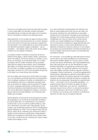 México ante el cambio climático. Evidencias, impactos, vulnerabilidad y adaptación I Greenpeace18
formar sus complejas estructuras de carbonato de calcio
y crecer sobre ellas, los arrecifes coralinos decaerán
inexorablemente a lo largo de este siglo si el incremento
de CO2
atmosférico continúa a la velocidad actual.
Adicionalmente, en los corales de aguas someras el efec-
to del incremento de la temperatura en sí mismo aparece
como otra sombra ominosa que amenaza la superviven-
cia del arrecife. Los corales pétreos de vida somera están
normalmente asociados a algas unicelulares —las zo-
oxantelas— que habitan dentro del cuerpo de los pólipos
coralinos en una relación simbiótica.
Los pólipos reciben nutrientes y productos de la foto-
síntesis de las algas, y éstas reciben cobijo y protección
dentro los pólipos, donde encuentran su morada. La sim-
biosis, sin embargo, es sumamente frágil. Por un lado,
los pólipos de los corales necesitan de una provisión
adecuada de oxígeno para respirar, pero la solubilidad
del oxígeno en el agua disminuye con la temperatura.
Por otro lado, los pólipos necesitan de una temperatura
adecuada, de entre 23 y 26°C para precipitar el carbona-
to de calcio con el que forman sus colonias.
Así, los corales viven cerca de su límite inferior de oxíge-
no y muy acotados por límites rigurosos de temperatura.
Como cualquier organismo tropical, su metabolismo es
más acelerado que el de un organismo de aguas frías,
pero la provisión de oxígeno que encuentran en el agua
es menor. Cualquier perturbación ambiental que incre-
mente la temperatura del ambiente puede incrementar
aún más la demanda metabólica de oxígeno y al mismo
tiempo disminuir la disponibilidad, con consecuencias
fatales para el pólipo.
Adicionalmente, el incremento de la temperatura ambien-
tal puede llevar a la muerte de la zooxantela simbiótica,
la cual también tiene un umbral térmico muy estrecho.
Cuando esto ocurre, la colonia coralina pierde su color
en un fenómeno conocido como “blanqueado” de los
corales, que ha llamado la atención de los investigadores
desde mediados de 1980. Como el alga provee más del
60 por ciento de los nutrientes que consume el pólipo y
facilita al mismo tiempo la calcificación, el blanqueado
detiene por completo el crecimiento de la colonia corali-
na, la cual, si el fenómeno se mantiene por varios meses,
puede incluso llegar a morir.
Los casos reiterados de blanqueado de colonias cora-
linas en varias partes del mundo que se han dado con
frecuencia creciente han sido atribuidos a anomalías
oceánicas con incrementos inusuales en la temperatura
del agua. En muchas áreas costeras el fenómeno se ha
multiplicado aún más por efecto de la contaminación
costera: los corales debilitados por el blanqueado se
ven con frecuencia invadidos por algas filamentosas que
recubren la colonia, muchas veces fertilizadas por los
efluentes de desechos urbanos costeros, en una cadena
de cambios que eventualmente convierte al arrecife en un
manto de algas carente de la riqueza y la diversidad del
ecosistema original.
En conclusión, no es posible ser optimista sobre el futuro
de los mares y las costas de México en la perspectiva
del cambio climático global. En muchos casos, el daño
ya está ocurriendo; lentamente, casi imperceptiblemente,
pero está avanzando día con día. Necesitamos urgen-
temente desarrollar una agenda de conservación para
nuestros mares, con particular énfasis en los ecosiste-
mas más frágiles: arrecifes coralinos, lagunas costeras y
manglares, montes submarinos, y zonas de agregaciones
reproductivas. Necesitamos asimismo desarrollar un pro-
grama de mitigación de impactos para las comunidades
costeras que ya están sufriendo el impacto complejo del
deterioro de sus pesquerías. Necesitamos urgentemente
iniciar —como país y como comunidad planetaria— un
programa para reducir la emisión de gases de efecto
invernadero. Finalmente, ¿por qué no?, necesitamos
repensar nuestro futuro común. La vida de los océanos
ha podido sobrevivir más de tres mil millones de años
sin nosotros, los humanos, pero nosotros no podríamos
sobrevivir sin ella. Esa es la magnitud del reto.
 