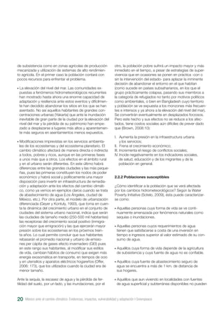 México ante el cambio climático. Evidencias, impactos, vulnerabilidad y adaptación I Greenpeace20
de subsistencia como en zonas agrícolas de producción
mecanizada y utilización de sistemas de alto rendimien-
to agrícola. En el primer caso la población contará con
pocos recursos para enfrentar el problema.
• La elevación del nivel del mar. Las comunidades ex-
puestas a fenómenos hidrometeorológicos recurrentes
han mostrado hasta ahora una enorme capacidad de
adaptación y resiliencia ante estos eventos y difícilmen-
te han decidido abandonar los sitios en los que se han
asentado. No así aquellos habitantes de grandes con-
centraciones urbanas (Yakarta) que ante la inundación
inevitable de gran parte de la ciudad por la elevación del
nivel del mar y la pérdida de su patrimonio han empe-
zado a desplazarse a lugares más altos y aparentemen-
te más seguros en asentamientos menos expuestos.
• Modificaciones imprevistas en los servicios ambienta-
les de los ecosistemas y del ecosistema planetario. El
cambio climático afectará de manera directa o indirecta
a todos, pobres y ricos, aunque en las primeras fases
a unos más que a otros. Los efectos en el ámbito rural
y en el urbano serán diferentes. En este último habrá
diferencias entre las grandes ciudades y las más peque-
ñas, pues las primeras constituyen los nodos de poder
económico y habrá social y políticamente una mayor
disposición para invertir en infraestructura de remedia-
ción y adaptación ante los efectos del cambio climáti-
co, como ya vemos en ejemplos claros cuando se trata
de abastecimiento de agua (Los Ángeles, ciudad de
México, etc.). Por otra parte, el modelo de urbanización
diferenciada (Geyer y Kontuly, 1993), que toma en cuen-
ta la dinámica del crecimiento urbano en el conjunto de
ciudades del sistema urbano nacional, indica que serán
las ciudades de tamaño medio (250-500 mil habitantes)
las receptoras del crecimiento social positivo (inmigra-
ción mayor que emigración) y las que ejercerán mayor
presión sobre los ecosistemas en los próximos trein-
ta años. Lo cual permite concluir que sus habitantes
rebasarán el promedio nacional y urbano de emisio-
nes per cápita de gases efecto invernadero (GEI) pues
en este rango sus habitantes, al modificar sus estilos
de vida, cambian hábitos de consumo que exigen más
energía exosomática en transporte, en tiempos de ocio
y en utensilios y aparatos eléctricos hogareños (Offer,
2006: 173), que los utilizados cuando la ciudad era de
menor tamaño.
Ante la sequía, la escasez de agua y la pérdida de fer-
tilidad del suelo, por un lado, y las inundaciones, por el
otro, la población pobre sufrirá un impacto mayor y más
inmediato en el tiempo, a pesar de estrategias de super-
vivencia que en ocasiones se ponen en práctica -con o
sin la intervención del estado- para aplazar la inminente
decisión de abandonar el entorno en el que habitan
(como sucede en países subsaharianos, en los que el
grupo prácticamente colapsa, pasando sus miembros a
la categoría de refugiados no tanto por motivos políticos
como ambientales, o bien en Bangladesh cuyo territorio
y población se ve expuesta a los monzones más frecuen-
tes e intensos y ya ahora a la elevación del nivel del mar).
Se convertirán eventualmente en desplazados forzosos.
Pero este hecho y sus efectos no se reduce a los afec-
tados, tiene costos sociales aún difíciles de prever dado
que (Brown, 2008:10):
I. Aumenta la presión en la infraestructura urbana
y los servicios;
II. Frena el crecimiento económico;
III. Incrementa el riesgo de conflictos sociales;
IV. Incide negativamente en los indicadores sociales,
de salud, educación y de los migrantes y de la
población en general.
2.2.2 Poblaciones susceptibles
¿Cómo identificar a la población que se verá afectada
por los cambios hidrometeorológicos? Según la Water
Poverty Initiative (Sotelo, 2009), ésta puede caracterizar-
se como:
• Aquellas personas cuya forma de vida se ve conti-
nuamente amenazada por fenómenos naturales como
sequías o inundaciones.
• Aquellas personas cuyos requerimientos de agua
tienen que satisfacerse a costa de una inversión en
tiempo e ingresos superior al valor estimado de su con-
sumo de agua.
• Aquéllos cuya forma de vida depende de la agricultura
de subsistencia y cuya fuente de agua no es confiable.
• Aquéllos cuya fuente de abastecimiento seguro de
agua se encuentra a más de 1 km. de distancia de
sus hogares.
• Aquéllos que aun viviendo en localidades con fuentes
de agua superficial y subterránea disponibles no pueden
 