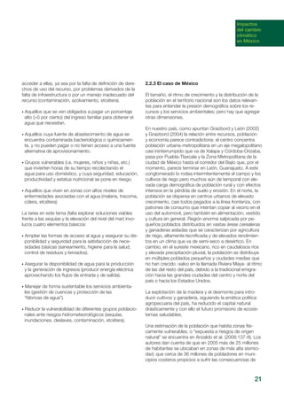 21
acceder a ellas, ya sea por la falta de definición de dere-
chos de uso del recurso, por problemas derivados de la
falta de infraestructura o por un manejo inadecuado del
recurso (contaminación, azolvamiento, etcétera).
• Aquéllos que se ven obligados a pagar un porcentaje
alto (>5 por ciento) del ingreso familiar para obtener el
agua que necesitan.
• Aquéllos cuya fuente de abastecimiento de agua se
encuentra contaminada bacteriológica o químicamen-
te, y no pueden pagar o no tienen acceso a una fuente
alternativa de aprovisionamiento.
• Grupos vulnerables (i.e. mujeres, niños y niñas, etc.)
que invierten horas de su tiempo recolectando el
agua para uso doméstico, y cuya seguridad, educación,
productividad y estatus nutricional se pone en riesgo.
• Aquéllos que viven en zonas con altos niveles de
enfermedades asociadas con el agua (malaria, tracoma,
cólera, etcétera)
La tarea en este tema (falta explorar soluciones viables
frente a las sequías y la elevación del nivel del mar) invo-
lucra cuatro elementos básicos:
• Ampliar las formas de acceso al agua y asegurar su dis-
ponibilidad y seguridad para la satisfacción de nece-
sidades básicas (saneamiento, higiene para la salud,
control de residuos y lixiviados).
• Asegurar la disponibilidad de agua para la producción
y la generación de ingresos (producir energía eléctrica
aprovechando los flujos de entrada y de salida).
• Manejar de forma sustentable los servicios ambienta-
les (gestión de cuencas y protección de las
“fábricas de agua”).
• Reducir la vulnerabilidad de diferentes grupos poblacio-
nales ante riesgos hidrometeorológicos (sequías,
inundaciones, deslaves, contaminación, etcétera).
2.2.3 El caso de México
El tamaño, el ritmo de crecimiento y la distribución de la
población en el territorio nacional son los datos relevan-
tes para entender la presión demográfica sobre los re-
cursos y los servicios ambientales; pero hay que agregar
otras dimensiones.
En nuestro país, como apuntan Graizbord y León (2002)
y Graizbord (2004) la relación entre recursos, población
y economía parece contradictoria: el centro concentra
población urbana-metropolitana en un eje megalopolitano
casi ininterrumpido que va de Xalapa y Córdoba-Orizaba,
pasa por Puebla-Tlaxcala y la Zona Metropolitana de la
ciudad de México hasta el corredor del Bajío que, por el
momento, parece terminar en León, Guanajuato. A este
conglomerado lo rodea intermitentemente el campo y los
cultivos de riego pero muchos aún de temporal con ele-
vada carga demográfica de población rural y con efectos
intensos en la pérdida de suelo y erosión. En el norte, la
población se dispersa en centros urbanos de elevado
crecimiento, casi todos pegados a la línea fronteriza, con
patrones de consumo que intentan copiar al vecino en el
uso del automóvil, pero también en alimentación, vestido
y cultura en general. Región enorme salpicada por pe-
queños poblados distribuidos en vastas áreas cerealeras
y ganaderas aisladas que se caracterizan por agricultura
de riego, altamente tecnificada y de elevados rendimien-
tos en un clima que va de semi-seco a desértico. En
cambio, en el sureste mexicano, rico en caudalosos ríos
y elevada precipitación pluvial, la población se distribuye
en múltiples poblados pequeños y ciudades medias que
no han crecido -salvo en la llamada Riviera Maya- al ritmo
de las del resto del país, debido a la tradicional emigra-
ción hacia las grandes ciudades del centro y norte del
país o hacia los Estados Unidos.
La explotación de la madera y el desmonte para intro-
ducir cultivos y ganadería, siguiendo la errática política
agropecuaria del país, ha reducido el capital natural
drásticamente y con ello el futuro promisorio de ecosis-
temas saludables.
Una estimación de la población que habita zonas físi-
camente vulnerables, o “expuesta a riesgos de origen
natural” se encuentra en Anzaldo et al. (2008:137-8). Los
autores dan cuenta de que en 2005 más de 25 millones
de habitantes se ubicaban en zonas de más alta sismici-
dad; que cerca de 36 millones de pobladores en muni-
cipios costeros propicios a sufrir las consecuencias de
Impactos
del cambio
climático
en México
 
