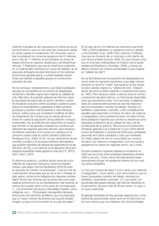 22
ciclones tropicales se ven expuestos a la influencia de es-
tos fenómenos y que uno de cada tres mexicanos residía
en zonas sujetas a inundaciones. Por otra parte, que si
bien la población en zonas de sequía era de 42 millones,
poco más de 11 millones se encontraban en zonas de
sequía extrema en regiones desérticas y semidesérticas
del país. Y finalmente, que casi la mitad de la población,
en un total de 883 municipios en zonas de heladas, se ve
expuesta al impacto de este fenómeno en los sistemas
productivos agropecuarios y a enfermedades respira-
torias que afectan a aquellos grupos en condiciones
precarias de vida.
No se concluye, necesariamente, que toda la población
del país es susceptible de convertirse en desplazado
ambiental o decidirá migrar para mejorar su calidad de
vida. Más bien, el propósito debería ser informar sobre
la necesidad de responder al cambio climático a partir
de iniciativas conjuntas (entre sociedad y gobierno) para
reducir la vulnerabilidad y adaptarse a tales cambios
(procesos y eventos más frecuentes y más intensos).
Incluso, habría quizá que considerar modificar el índice
de marginación de Conapo que se calcula ahora sin
tomar en cuenta la exposición de la población a riesgos
ambientales. No se entiende aún claramente el impacto
que tendrán en las grandes ciudades los cambios que
afectarán las regiones agrícolas del país, pero tampoco
los efectos inducidos en el campo por cambios en el
consumo urbano ante el cambio climático (Sánchez-
Rodríguez et.al., 2005). En fin, no hay certidumbre de los
cambios sociales y en la propia dinámica demográfica
que podrían derivarse de rebasar las expectativas de las
450 ppm de CO2
y sus efectos en la elevación de la tem-
peratura superficial media global en más de 2°C. (IPCC,
2007; Stern, 2007)
En términos positivos, ¿cuántos de los cerca de cinco
millones de migrantes mexicanos hacia los Estados
Unidos, que según informa Santibáñez (2004:6) viven
en ese país de manera “no autorizada”, o de los más de
cuatrocientos mil anuales que se van a vivir o trabajar al
país vecino, entran en la categoría de migrantes ambien-
tales? De los diez factores que enumera ese autor para
explicar el fenómeno en su manifestación más reciente, al
menos dos pueden servir como parte de una respuesta:
“[…] el incremento de grupos vulnerables (mujeres, niños,
indígenas, etc.)… [Y] la presión demográfica derivada
del proceso de transición de México que ha propiciado
que un mayor número de jóvenes que buscan empleo
emigren ya que no lo encuentran en su país de origen.”
En el caso de los 3.6 millones de mexicanos que entre
1995 y 2000 trasladaron su residencia entre un estado
y otro (Anzaldo, et.al., 2008:130) o bien los 3 millones
más que se movieron de un municipio a otro dentro de
una misma entidad (Corona, 2004:13), que incluyen a los
que en el ámbito metropolitano lo hicieron como ajuste
residencial (Graizbord y González, 2009) ¿cuántos de
ellos lo hicieron por motivos ambientales o para mejorar
su “calidad de vida”?
No es fácil determinar la proporción de desplazados for-
zosos sobre la migración preventiva o que elige volunta-
riamente un entorno “mejor” que aquel en el que reside,
es decir, decide mejorar su “calidad de vida”, indepen-
diente de cómo la defina explícita o implícitamente (Izazo-
la, 1997). Pero tampoco saber a ciencia cierta el número
o proporción de estos últimos. La información disponible
es la que apuntamos antes. Con esa base, si dejamos
fuera de nuestras estimaciones las razones relaciona-
das con búsqueda o cambio de trabajo, reunirse con
familiares, casamiento o estudiar, y sólo contabilizamos
aquellos que responden a motivos de salud, de violencia
o inseguridad y otros, podríamos tener una idea mínima
de la población migrante que cambió su residencia como
respuesta al deterioro de su calidad de vida y de las
condiciones de su entorno. Recurrimos al Cuestionario
Ampliado aplicado a la muestra de 10 por ciento del XII
Censo de Población y Vivienda de 2000 para contabilizar
personas de 5 años cumplidos y más que manifesta-
ron haber dejado de vivir en una entidad por motivos
de salud, por violencia o inseguridad o por otra causa y
agregamos los datos por regiones centro, sur y norte.
De esta población migrante captada en el destino en
2000 que se movió entre entidades federativas durante
1995 y ese año, 19 por ciento del total declaró haber
abandonado el lugar de residencia anterior por los moti-
vos arriba señalados.
Lo hizo por motivos de salud 1.9 por ciento; por violencia
e inseguridad, 1.9 por ciento; y por otros motivos, que no
fueron búsqueda o cambio de trabajo, reunirse con
familiares, casamiento o estudiar, 14.1 por ciento. Un
porcentaje demasiado elevado del total de migrantes en
el quinquenio, de poco más de 30 por ciento, no supo o
no quiso responder.
Al agrupar entidades en tres grandes regiones (sur, norte,
centro) las proporciones varían tanto en el total como en
los tres motivos que nos interesan. Así, los porcentajes
México ante el cambio climático. Evidencias, impactos, vulnerabilidad y adaptación I Greenpeace
 