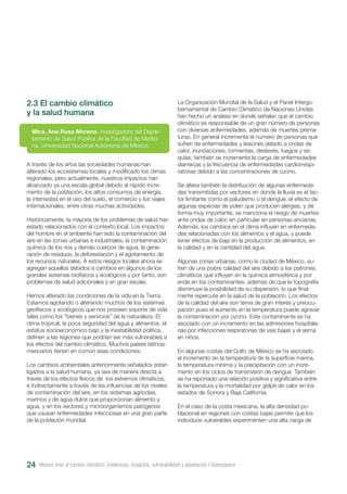 México ante el cambio climático. Evidencias, impactos, vulnerabilidad y adaptación I Greenpeace24
2.3 El cambio climático
y la salud humana
A través de los años las sociedades humanas han
alterado los ecosistemas locales y modificado los climas
regionales, pero actualmente, nuestros impactos han
alcanzado ya una escala global debido al rápido incre-
mento de la población, los altos consumos de energía,
la intensidad en el uso del suelo, el comercio y los viajes
internacionales, entre otras muchas actividades.
Históricamente, la mayoría de los problemas de salud han
estado relacionados con el contexto local. Los impactos
del hombre en el ambiente han sido la contaminación del
aire en las zonas urbanas e industriales, la contaminación
química de los ríos y demás cuerpos de agua, la gene-
ración de residuos, la deforestación y el agotamiento de
los recursos naturales. A estos riesgos locales ahora se
agregan aquellos debidos a cambios en algunos de los
grandes sistemas biofísicos y ecológicos y por tanto, son
problemas de salud adicionales y en gran escala.
Hemos alterado las condiciones de la vida en la Tierra.
Estamos agotando o alterando muchos de los sistemas
geofísicos y ecológicos que nos proveen soporte de vida
tales como los “bienes y servicios” de la naturaleza. El
clima tropical, la poca seguridad del agua y alimentos, el
estatus socioeconómico bajo y la inestabilidad política,
definen a las regiones que podrían ser más vulnerables a
los efectos del cambio climático. Muchos países latinoa-
mericanos tienen en común esas condiciones.
Los cambios ambientales anteriormente señalados están
ligados a la salud humana, ya sea de manera directa a
través de los efectos físicos de los extremos climáticos,
e indirectamente a través de las influencias de los niveles
de contaminación del aire, en los sistemas agrícolas,
marinos y de agua dulce que proporcionan alimento y
agua, y en los vectores y microorganismos patógenos
que causan enfermedades infecciosas en una gran parte
de la población mundial.
Mtra. Ana Rosa Moreno, investigadora del Depar-
tamento de Salud Pública de la Facultad de Medici-
na, Universidad Nacional Autónoma de México.
La Organización Mundial de la Salud y el Panel Intergu-
bernamental de Cambio Climático de Naciones Unidas
han hecho un análisis en donde señalan que el cambio
climático es responsable de un gran número de personas
con diversas enfermedades, además de muertes prema-
turas. En general incrementa el número de personas que
sufren de enfermedades y lesiones debido a ondas de
calor, inundaciones, tormentas, deslaves, fuegos y se-
quías; también se incrementa la carga de enfermedades
diarreicas y la frecuencia de enfermedades cardiorrespi-
ratorias debido a las concentraciones de ozono.
Se altera también la distribución de algunas enfermeda-
des transmitidas por vectores en donde la lluvia es el fac-
tor limitante como el paludismo o el dengue; el efecto de
algunas especias de polen que producen alergias, y de
forma muy importante, se menciona el riesgo de muertes
ante ondas de calor, en particular en personas ancianas.
Además, los cambios en el clima influyen en enfermeda-
des relacionadas con los alimentos y el agua, y puede
tener efectos de baja en la producción de alimentos, en
la calidad y en la cantidad del agua.
Algunas zonas urbanas, como la ciudad de México, su-
fren de una pobre calidad del aire debido a los patrones
climáticos que influyen en la química atmosférica y por
ende en los contaminantes, además de que la topografía
disminuye la posibilidad de su dispersión, lo que final-
mente repercute en la salud de la población. Los efectos
de la calidad del aire son tema de gran interés y preocu-
pación pues el aumento en la temperatura puede agravar
la contaminación por ozono. Este contaminante se ha
asociado con un incremento en las admisiones hospitala-
rias por infecciones respiratorias de vías bajas y el asma
en niños.
En algunas costas del Golfo de México se ha asociado
el incremento en la temperatura de la superficie marina,
la temperatura mínima y la precipitación con un incre-
mento en los ciclos de transmisión de dengue. También
se ha reportado una relación positiva y significativa entre
la temperatura y la mortalidad por golpe de calor en los
estados de Sonora y Baja California.
En el caso de la costa mexicana, la alta densidad po-
blacional en regiones con costas bajas permite que los
individuos vulnerables experimenten una alta carga de
 