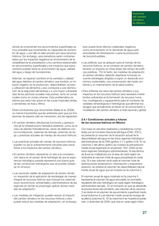 27
donde se incrementen los escurrimientos superficiales es
muy probable que incrementen su capacidad de suminis-
tro de agua, y con ello el valor provisto por esos recursos
hídricos. Sin embargo, esos beneficios serán contrarres-
tados por los impactos negativos en el incremento de la
variabilidad de la precipitación y los cambios estacionales
en escurrimientos superficiales y los impactos que estos
cambios puedan tener en el suministro de agua, calidad
del agua y riesgo de inundaciones.
Además, se esperan cambios en la cantidad y calidad
del agua debidos al cambio climático que tendrán un im-
pacto negativo en la producción, disponibilidad, acceso
y utilización de alimentos y eso conducirá a una disminu-
ción de la seguridad alimentaria y a una mayor vulnerabili-
dad de los sectores sociales más pobres, tanto en zonas
rurales como en zonas urbanas. Esta problemática se
estima que será más grave en las zonas tropicales áridas
y semiáridas de Asia y África.
Otras conclusiones que documentan Bates et al. (2008),
no menos importantes que las anteriores pero que por limi-
taciones de espacio sólo se mencionan, son las siguientes:
• El cambio climático afectará las funciones y operacio-
nes de la infraestructura hidráulica existente, como es el
caso de plantas hidroeléctricas, obras de defensa con-
tra inundaciones, sistemas de drenaje, sistemas de rie-
go y prácticas actuales de manejo de recursos hídricos.
• Las prácticas actuales de manejo de recursos hídricos
pueden no ser lo suficientemente robustas para hacer
frente a los impactos del cambio climático.
• El cambio climático representa un reto a la considera-
ción típica en el campo de la hidrología de que la expe-
riencia hidrológica pasada representa una buena guía
de las condiciones hidrológicas que se pueden presen-
tar en el futuro.
• Las opciones viables de adaptación al cambio climáti-
co requerirán de la aplicación de estrategias de manejo
integral de recursos hídricos que incluyan los sistemas
socio-económicos, ambientales y administrativos de las
regiones en donde se propongan aplicar dichas medi-
das de adaptación.
• Las medidas de mitigación pueden reducir el impacto
del cambio climático en los recursos hídricos y esto
puede reducir las medidas de adaptación; sin embargo,
esto puede tener efectos colaterales negativos
como el incremento en la demanda de agua para
actividades de reforestación o para la producción
de biocombustibles.
• Las políticas que se apliquen para el manejo de los
recursos hídricos, en el contexto de cambio climático,
tendrán un impacto en otras áreas del campo de políti-
cas públicas. Por lo tanto, las medidas de adaptación
al cambio climático deberán diseñarse tomando en
cuenta estrategias dirigidas a lograr un desarrollo eco-
nómico sustentable, una conservación del medio am-
biente y un mejoramiento de la salud pública.
• Para enfrentar los retos del cambio climático y sus
impactos en los recursos hídricos será necesario invertir
fondos suficientes en la formación de recursos huma-
nos, investigación y equipamiento para el monitoreo de
variables climatológicas e hidrológicas que eliminen los
rezagos que actualmente se tienen en el conocimiento y
modelación del cambio climático a nivel nacional y global.
2.4.1 Condiciones actuales y futuras
de los recursos hídricos en México
Con base en estudios realizados y estadísticas compi-
ladas por la Comisión Nacional del Agua (CNA, 2007),
se presenta un resumen de la situación actual de la
disponibilidad del agua en las trece regiones hidrológico-
administrativas de la CNA (gráfico 2.7 y gráfico 2.8). En la
columna 2 del último gráfico se muestra la precipitación
media anual registrada en el período 1941-2000 en las
trece regiones hidrológico-administrativas. Si esa lámina
de lluvia se multiplicara por el área de cada región se
obtendría el volumen total de agua precipitada en cada
una. Si a ese volumen se le resta el volumen total de
abstracciones (evaporación, intercepción y evapotrans-
piración), se obtiene el volumen de disponibilidad natural
media anual de agua que se muestra en la columna 3.
El volumen anual de agua mostrado en la columna 3
representa el volumen de agua renovable, en promedio,
resultante del ciclo hidrológico en cada región hidrológico-
administrativa del país. En el momento en que se desarrolla
el proceso lluvia-escurrimiento, ese volumen de la columna
3 se divide en el volumen de escurrimiento superficial medio
anual (columna 4) y el volumen medio anual de recarga de
acuíferos (columna 5). En la columna 6 se muestra la pobla-
ción, a diciembre de 2006, que vivía en cada región hidro-
Impactos
del cambio
climático
en México
 