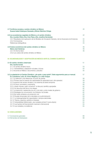 1
2.7 Conflictos sociales y cambio climático en México
Susana Isabel Velázquez Quesada y Miriam Martínez Ortega
2.8 Los ecosistemas vegetales de México y el cambio climático
Dra. Lourdes Villers, Dra. Irma Trejo y Dra. Josefina Hernández
2.8.1 Resultados de la aplicación de los Modelos de Circulación General y de los Escenarios de Emisiones
2.8.2 Conclusiones
Referencias bibliográficas
2.9 Costos económicos del cambio climático en México
María José Cárdenas
2.9.1 El informe Stern
2.9.2 Los costos del cambio climático en México
III. VULNERABILIDAD Y ADAPTACIÓN DE MÉXICO ANTE EL CAMBIO CLIMÁTICO
3.1 El cambio climático observado
Dra. Cecilia Conde
3.1.1 El cambio climático futuro
3.1.2 Vulnerabilidad y adaptación actuales y futuras
3.1.3 Acciones en México: documentos y estudios
3.2 La adaptación al Cambio Climático: ¿de quién o para quién?. Siete argumentos para un manual.
Dr. Cuautémoc León, Dr. Víctor Magaña y Lic Lilián Guigue
3.2.1 La definición y las referencias: el punto de partida
3.2.2 Proceso para la creación de capacidades (la capacidad local y del operador)
3.2.3 Impactos del cambio climático y los sistemas de alerta temprana
3.2.4 El futuro: promedios y escenarios
3.2.5 ¿Quién impulsa, quién convence?: el discurso científico apropiable
3.2.6 Los discursos del clima y los riesgos
3.2.7 La traducción: resistencias de uno y otro lado y entre niveles de gobierno
3.2.8 Estrategias de comunicación: los foráneos, los locales
3.2.9 Del medio ambiente a la protección civil
3.2.10 Escalas temporales de la naturaleza vs la administración
3.2.11 La heterogeneidad de capacidades o tiempos electorales
3.2.12 Trienios, sexenios; partidos e intereses
3.2.13 Vulnerabilidad diferenciada: ¿las ciudades primero? (rural-urbano)
3.2.14 Las fuentes de financiamiento nacional e internacional
3.2.15 Las ciudades y la resiliencia
IV. CONCLUSIONES
4.1 Conclusiones generales
4.2 Demandas de Greenpeace
40
42
44
45
45
46
46
46
51
53
54
55
57
58
59
59
60
62
62
62
62
62
63
63
63
64
64
65
66
68
 