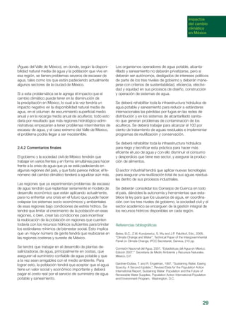 29
(Aguas del Valle de México), en donde, según la disponi-
bilidad natural media de agua y la población que vive en
esa región, se tienen problemas severos de escasez de
agua, tales como los que están padeciendo actualmente
algunos sectores de la ciudad de México.
Si a esta problemática se le agrega el impacto que el
cambio climático puede tener en la disminución de
la precipitación en México, lo cual a la vez tendría un
impacto negativo en la disponibilidad natural media de
agua, en el volumen de escurrimiento superficial medio
anual y en la recarga media anual de acuíferos; todo esto
daría por resultado que más regiones hidrológico-admi-
nistrativas empezarían a tener problemas intermitentes de
escasez de agua, y el caso extremo del Valle de México,
el problema podría llegar a ser insostenible.
2.4.2 Comentarios finales
El gobierno y la sociedad civil de México tendrán que
trabajar en varios frentes y en forma simultánea para hacer
frente a la crisis de agua que ya se está padeciendo en
algunas regiones del país, y que todo parece indicar, el fe-
nómeno del cambio climático tenderá a agudizar aún más.
Las regiones que ya experimentan problemas de escasez
de agua tendrán que replantear seriamente el modelo de
desarrollo económico que están aplicando actualmente,
para no enfrentar una crisis en el futuro que puede hacer
colapsar los sistemas socio-económicos y ambientales
de esas regiones bajo condiciones de estrés hídrico. Se
tendrá que limitar el crecimiento de la población en esas
regiones, o bien, crear las condiciones para incentivar
la reubicación de la población en regiones que cuenten
todavía con los recursos hídricos suficientes para brindar
los estándares mínimos de bienestar social. Esto implica
que un mayor número de gente tendrá que reubicarse en
las regiones costeras y sureste de México.
Se tendrá que trabajar en el desarrollo de plantas de-
salinizadoras de agua, principalmente en costas, que
aseguren el suministro confiable de agua potable y que
a la vez sean amigables con el medio ambiente. Para
lograr esto, la población tendrá que aceptar que el agua
tiene un valor social y económico importante y deberá
pagar el costo real por el servicio de suministro de agua
potable y saneamiento.
Impactos
del cambio
climático
en México
Los organismos operadores de agua potable, alcanta-
rillado y saneamiento no deberán privatizarse, pero sí
deberán ser autónomos, desligados de intereses políticos
de parte de los tres niveles de gobierno y deberán mane-
jarse con criterios de sustentabilidad, eficiencia, efectivi-
dad y equidad en sus procesos de diseño, construcción
y operación de sistemas de agua.
Se deberá rehabilitar toda la infraestructura hidráulica de
agua potable y saneamiento para reducir a estándares
internacionales las pérdidas por fugas en las redes de
distribución y en los sistemas de alcantarillado sanita-
rio que generan problemas de contaminación de los
acuíferos. Se deberá trabajar para alcanzar el 100 por
ciento de tratamiento de aguas residuales e implementar
programas de reutilización y conservación.
Se deberá rehabilitar toda la infraestructura hidráulica
para riego y tecnificar esta práctica para hacer más
eficiente el uso de agua y con ello disminuir el consumo
y desperdicio que tiene ese sector, y asegurar la produc-
ción de alimentos.
El sector industrial tendrá que aplicar nuevas tecnologías
para asegurar una reutilización total de sus aguas residua-
les dentro de sus procesos industriales.
Se deberán consolidar los Consejos de Cuenca en todo
el país, dándoles la autonomía y herramientas que esta-
blece la ley para que los usuarios de agua, en coordina-
ción con los tres niveles de gobierno, la sociedad civil y el
sector académico se encarguen de la gestión integral de
los recursos hídricos disponibles en cada región.
Referencias bibliográficas
Bates, B.C., Z.W. Kundzewicz, S. Wu and J.P. Palutikof, Eds., 2008,
“Climate Change and Water”, Technical Paper of the Intergovernmental
Panel on Climate Change, IPCC Secretariat, Geneva, 210 pp.
Comisión Nacional del Agua, 2007, “Estadísticas del Agua en México.
Edición 2007.” Secretaría de Medio Ambiente y Recursos Naturales.
México, D.F.
Gardner-Outlaw, T. and R. Engelman, 1997, “Sustaining Water, Easing
Scarcity: A Second Update.”, Revised Data for the Population Action
International Report, Sustaining Water: Population and the Future of
Renewable Water Supplies, Population Action International-Population
and Environment Program, Washington, D.C.
 