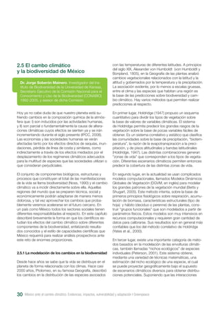 30
2.5 El cambo climático
y la biodiversidad de México
Hoy ya no cabe duda de que nuestro planeta está su-
friendo cambios en la composición química de la atmós-
fera que: I) son inducidos por las actividades humanas,
y II) son parcial o fundamentalmente la causa de altera-
ciones climáticas cuyos efectos se sienten ya y se irán
incrementando durante el siglo presente (IPCC, 2008).
Las economías y las sociedades humanas se verán
afectadas tanto por los efectos directos de sequías, inun-
daciones, pérdida de línea de costa y similares, como
indirectamente a través de los efectos mediados por el
desplazamiento de los regímenes climáticos adecuados
para la multitud de especies que las sociedades utilizan o
que consideran perjudiciales.
El conjunto de componentes biológicos, estructuras y
procesos que constituyen el total de las manifestaciones
de la vida se llama biodiversidad (Noss, 1990) y el cambio
climático va a incidir directamente sobre ella. Aquellas
regiones del mundo que se preparen técnica, social y
económicamente podrán adaptarse de manera menos
dolorosa, y tal vez aprovechar los cambios que proba-
blemente veremos acelerarse en el futuro cercano. En
un país como México todos los sectores sociales tienen
diferentes responsabilidades al respecto. En este capítulo
describiré brevemente la forma en que los científicos es-
tudian los efectos del cambio climático sobre diferentes
componentes de la biodiversidad, enfatizando resulta-
dos conocidos y el estilo de capacidades científicas que
México requerirá para realizar análisis prospectivos ante
este reto de enormes proporciones.
2.5.1 La modelación de los cambios en la biodiversidad
Desde hace años se sabe que la vida se distribuye en el
planeta de forma relacionada con los climas. Hace casi
2000 años, Ptolomeo, en su famosa Geografía, describió
los cambios en la distribución de las especies asociados
Dr. Jorge Soberón Mainero, Investigador del Ins-
tituto de Biodiversidad de la Universidad de Kansas,
Secretario Ejecutivo de la Comisión Nacional para el
Conocimiento y Uso de la Biodiversidad (CONABIO)
1992-2005, y asesor de dicha Comisión.
con las temperaturas de diferentes latitudes. A principios
del siglo XIX, Alexander von Humboldt (von Humboldt y
Bonpland, 1805), en la Geografía de las plantas analizó
cambios vegetacionales relacionados con la latitud y la
altitud y gobernados por la temperatura y la precipitación.
La asociación evidente, por lo menos a escalas gruesas,
entre el clima y las especies que habitan una región es
la base de las predicciones sobre biodiversidad y cam-
bio climático. Hay varios métodos que permiten realizar
predicciones al respecto.
En primer lugar, Holdridge (1947) propuso un esquema
cuantitativo para dividir los tipos de vegetación sobre
la base de valores de variables climáticas. El sistema
de Holdridge permite predecir los grandes rasgos de la
vegetación sobre la base de pocas variables fáciles de
obtener. Es un sistema correlativo y estático que clasifica
las comunidades sobre la base de precipitación, “biotem-
peratura”, la razón de la evapotranspiración a la preci-
pitación, y de pisos altitudinales y bandas latitudinales
(Holdridge, 1947). Las distintas combinaciones generan
“zonas de vida” que corresponden a los tipos de vegeta-
ción. Diferentes escenarios climáticos permiten entonces
predecir la cobertura de las distintas zonas de vida.
En segundo lugar, en la actualidad se usan complicados
modelos computacionales, llamados Modelos Dinámicos
Globales de Vegetación (DGVM, en inglés) para modelar
los grandes patrones de la vegetación mundial (Betts y
Shugart, 2005). Este método intenta, sobre la base de
primeros principios fisiológicos sobre respiración, acumu-
lación de biomasa, características estructurales (tipo de
hoja) y hábito (deciduo o perenne) de las plantas, cons-
truir “grupos funcionales” que son modelados a partir de
parámetros físicos. Estos modelos son muy intensivos en
recursos computacionales y requieren gran cantidad de
datos para calibrarse. Sus resultados son en general más
confiables que los del método correlativo de Holdridge
(Yates et al., 2000).
En tercer lugar, existe una importante categoría de méto-
dos basados en la modelación de las envolturas climáti-
cas, también llamadas “nichos ecológicos” de especies
individuales (Peterson, 2001). Este sistema obtiene,
mediante una variedad de técnicas matemáticas, una
estimación del nicho ecológico de una especie, el cual
se puede proyectar geográficamente bajo el supuesto
de escenarios climáticos diversos para obtener distribu-
ciones potenciales. Suponiendo que las interacciones
México ante el cambio climático. Evidencias, impactos, vulnerabilidad y adaptación I Greenpeace
 