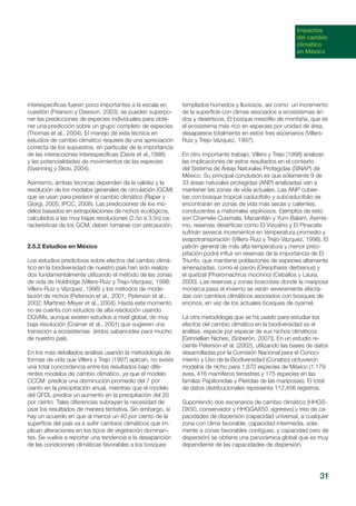 31
Impactos
del cambio
climático
en México
interespecíficas fueran poco importantes a la escala en
cuestión (Pearson y Dawson, 2003), se pueden superpo-
ner las predicciones de especies individuales para obte-
ner una predicción sobre un grupo completo de especies
(Thomas et al., 2004). El manejo de esta técnica en
estudios de cambio climático requiere de una apreciación
correcta de los supuestos, en particular de la importancia
de las interacciones interespecíficas (Davis et al.,1998)
y las potencialidades de movimientos de las especies
(Svenning y Skov, 2004).
Asimismo, ambas técnicas dependen de la validez y la
resolución de los modelos generales de circulación (GCM)
que se usan para predecir el cambio climático (Raper y
Giorgi, 2005; IPCC, 2008). Las predicciones de los mo-
delos basados en extrapolaciones de nichos ecológicos,
calculados a las muy bajas resoluciones (2.5o a 3.5o) ca-
racterísticas de los GCM, deben tomarse con precaución.
2.5.2 Estudios en México
Los estudios predictivos sobre efectos del cambio climá-
tico en la biodiversidad de nuestro país han sido realiza-
dos fundamentalmente utilizando el método de las zonas
de vida de Holdridge (Villers-Ruiz y Trejo-Vázquez, 1998;
Villers-Ruiz y Vázquez, 1998) y los métodos de mode-
lación de nichos (Peterson et al., 2001; Peterson et al.,
2002; Martínez-Meyer et al., 2004). Hasta este momento
no se cuenta con estudios de alta resolución usando
DGVMs, aunque existen estudios a nivel global, de muy
baja resolución (Cramer et al., 2001) que sugieren una
transición a ecosistemas áridos sabanoides para mucho
de nuestro país.
En los más detallados análisis usando la metodología de
formas de vida que Villers y Trejo (1997) aplican, no existe
una total concordancia entre los resultados bajo dife-
rentes modelos de cambio climático, ya que el modelo
CCCM predice una disminución promedio del 7 por
ciento en la precipitación anual, mientras que el modelo
del GFDL predice un aumento en la precipitación del 20
por ciento. Tales diferencias subrayan la necesidad de
usar los resultados de manera tentativa. Sin embargo, sí
hay un acuerdo en que al menos un 40 por ciento de la
superficie del país va a sufrir cambios climáticos que im-
plican alteraciones en los tipos de vegetación dominan-
tes. Se vuelve a reportar una tendencia a la desaparición
de las condiciones climáticas favorables a los bosques
templados húmedos y lluviosos, así como un incremento
de la superficie con climas asociados a ecosistemas ári-
dos y desérticos. El bosque mesófilo de montaña, que es
el ecosistema más rico en especies por unidad de área,
desaparece totalmente en estos tres escenarios (Villers-
Ruiz y Trejo-Vázquez, 1997).
En otro importante trabajo, Villers y Trejo (1998) analizan
las implicaciones de estos resultados en el contexto
del Sistema de Áreas Naturales Protegidas (SINAP) de
México. Su principal conclusión es que sólamente 9 de
33 áreas naturales protegidas (ANP) analizadas van a
mantener las zonas de vida actuales. Las ANP cubier-
tas con bosque tropical caducifolio y subcaducifolio se
encontrarán en zonas de vida más secas y calientes,
conducentes a matorrales espinosos. Ejemplos de esto
son Chamela-Cuixmala, Manantlán y Yum-Balam. Asimis-
mo, reservas desérticas como El Vizcaíno y El Pinacate
sufrirán severos incrementos en temperatura promedio y
evapotranspiración (Villers-Ruiz y Trejo-Vázquez, 1998). El
patrón general de más alta temperatura y menor preci-
pitación podrá influir en reservas de la importancia de El
Triunfo, que mantiene poblaciones de especies altamente
amenazadas, como el pavón (Oreophasis derbianus) y
el quetzal (Pharomachrus mocinno) (Ceballos y Laura,
2000). Las reservas y zonas boscosas donde la mariposa
monarca pasa el invierno se verán severamente afecta-
das con cambios climáticos asociados con bosques de
encinos, en vez de los actuales bosques de oyamel.
La otra metodología que se ha usado para estudiar los
efectos del cambio climático en la biodiversidad es el
análisis, especie por especie de sus nichos climáticos
[Grinnellian Niches, (Soberón, 2007)]. En un estudio re-
ciente Peterson et al. (2002), utilizando las bases de datos
desarrolladas por la Comisión Nacional para el Conoci-
miento y Uso de la Biodiversidad (Conabio) obtuvieron
modelos de nicho para 1,870 especies de México (1,179
aves, 416 mamíferos terrestres y 175 especies en las
familias Papilionidae y Pieridae de las mariposas). El total
de datos distribucionales representa 112,456 registros.
Suponiendo dos escenarios de cambio climático (HHGS-
DX50, conservador y HHGGAX50, agresivo) y tres de ca-
pacidades de dispersión (capacidad universal, a cualquier
zona con clima favorable, capacidad intermedia, sola-
mente a zonas favorables contiguas, y capacidad cero de
dispersión) se obtiene una panorámica global que es muy
dependiente de las capacidades de dispersión.
 