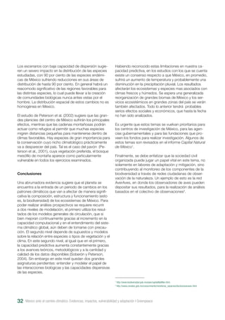 México ante el cambio climático. Evidencias, impactos, vulnerabilidad y adaptación I Greenpeace32
Los escenarios con baja capacidad de dispersión sugie-
ren un severo impacto en la distribución de las especies
estudiadas, con 90 por ciento de las especies endémi-
cas de México sufriendo reducciones en sus áreas de
distribución de hasta 90 por ciento. En general habrá un
reacomodo significativo de las regiones favorables para
las distintas especies, lo cual puede llevar a la creación
de comunidades biológicas nunca antes vistas por el
hombre. La distribución espacial de estos cambios no es
homogénea en México.
El estudio de Peterson et al. (2002) sugiere que las gran-
des planicies del centro de México sufrirán los principales
efectos, mientras que las cadenas montañosas podrán
actuar como refugios al permitir que muchas especies
migren distancias pequeñas para mantenerse dentro de
climas favorables. Hay especies de gran importancia para
la conservación cuyo nicho climatológico prácticamente
va a desparecer del país. Tal es el caso del pavón (Pe-
terson et al., 2001), cuya vegetación preferida, el bosque
mesófilo de montaña aparece como particularmente
vulnerable en todos los ejercicios examinados.
Conclusiones
Una abrumadora evidencia sugiere que el planeta se
encuentra a la entrada de un periodo de cambios en los
patrones climáticos que van a afectar de manera signifi-
cativa la composición, estructura y funcionamiento (esto
es, la biodiversidad) de los ecosistemas de México. Para
poder realizar análisis prospectivos se requiere recurrir
a dos niveles de modelación, el primero utiliza los resul-
tados de los modelos generales de circulación, que si
bien mejoran continuamente gracias al incremento en la
capacidad computacional y en el entendimiento del siste-
ma climático global, aún deben de tomarse con precau-
ción. El segundo nivel depende de supuestos y modelos
sobre la relación entre especies o tipos de vegetación y el
clima. En este segundo nivel, al igual que en el primero,
la capacidad predictiva aumenta constantemente gracias
a los avances teóricos, metodológicos y a la cantidad y
calidad de los datos disponibles (Soberón y Peterson,
2004). Sin embargo en este nivel quedan dos grandes
asignaturas pendientes: entender y modelar el papel de
las interacciones biológicas y las capacidades dispersivas
de las especies.
Habiendo reconocido estas limitaciones en nuestra ca-
pacidad predictiva, en los estudios con los que se cuenta
existe un consenso respecto a que México, en promedio,
sufrirá un aumento de temperatura y probablemente una
disminución en la precipitación pluvial. Los resultados
afectarán los ecosistemas y especies mas asociados con
climas frescos y húmedos. Se espera una generalizada
reorganización de grandes biomas de México y los ser-
vicios ecosistémicos en grandes zonas del país se verán
también afectados. Todo lo anterior tendrá probables
serios efectos sociales y económicos, que hasta la fecha
no han sido analizados.
Es urgente que estos temas se vuelvan prioritarios para
los centros de investigación de México, para las agen-
cias gubernamentales y para las fundaciones que pro-
veen los fondos para realizar investigación. Algunos de
estos temas son revisados en el informe Capital Natural
de México1
.
Finalmente, se debe enfatizar que la sociedad civil
organizada puede jugar un papel vital en este tema, no
solamente en labores de adaptación y mitigación, sino
contribuyendo al monitoreo de los componentes de la
biodiversidad a través de redes ciudadanas de obser-
vación de la naturaleza. Un ejemplo de esto es la red
AverAves, en donde los observadores de aves pueden
depositar sus resultados, para la realización de análisis
basados en el colectivo de observaciones2
.
1
http://www.biodiversidad.gob.mx/pais/capitalNatMex.html.
2
http://www.conabio.gob.mx/conocimiento/monitoreo_especies/doctos/averaves.html.
 