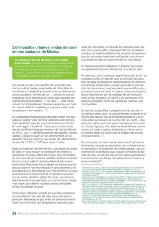 México ante el cambio climático. Evidencias, impactos, vulnerabilidad y adaptación I Greenpeace34
2.6 Impactos urbanos: ondas de calor
en tres ciudades de México
Las ondas de calor son periodos de un tiempo calu-
roso inusual, el cual es responsable de cifras altas de
morbilidad y mortalidad, principalmente por deficiencias
cardiovasculares. Se trata de un “… periodo el cual se
singulariza por la presencia de varios días seguidos con
valores térmicos elevados…”1
; es decir “… días conse-
cutivos con temperaturas máximas superiores a un nivel
de umbral, definido en referencia a el valor medio de la
temperatura máxima diaria…”2
.
La Organización Meteorológica Mundial (WMO, por sus
siglas en inglés) no ha definido totalmente este término,
cuyo significado varía en sus características e impacto
en cada región o localidad3
. De acuerdo con el cuarto
reporte del Panel Intergubernamental de Cambio Climáti-
co (IPCC, 20074
), las frecuencias de días cálidos, noches
cálidas y ondas de calor se han incrementado en los
pasados 50 años, mientras que la tasa de calentamiento
ha sido de 0.13ºC ± 0.03ºC por cada 10 años.
Dada la diversidad de definiciones y conceptos de ondas
de calor, en esta revisión se contrastan los criterios y
resultados de varias partes del mundo, pero se enfatiza
en los casos de las ciudades de México (clima templado),
Veracruz (clima cálido húmedo) y Mexicali (clima seco
extremoso). Para estas tres ciudades se observa que las
olas de calor se han intensificado en años recientes y es
previsible que se intensifiquen aún más conforme se vaya
acentuando el incremento de la temperatura asociado
con el cambio climático global. Por tanto, es oportuno
vislumbrar estos tres ejemplos, como inicio de un trabajo
más amplio que deberá hacerse para las principales
zonas conurbadas del país.
Una primera dificultad consiste en que debe establecer-
se una definición de onda de calor para cada sitio en
particular. Temperaturas por arriba del percentil noventa
o bien por encima de una temperatura específica para
Dr. Adalberto Tejeda Martínez y Dra. Nadia
Itzel Castillo, Grupo de Climatología Aplicada de la
Facultad de Instrumentación Electrónica y Ciencias
Atmosféricas de la Universidad Veracruzana; Dr.
Rafael O. García-Cueto, Instituto de Ingeniería de la
Universidad Autónoma de Baja California.
cada sitio de interés, son dos de los enfoques más usa-
dos. Por su parte, Miró y Estrela (2004)5
se concretaron
a realizar un análisis estadístico de series de temperatura
para la comunidad valenciana en España y encontraron
una tendencia clara al incremento de los días cálidos.
En diversos estudios realizados en España, se pueden
ver igualmente diversas definiciones de onda de calor.
Por ejemplo, para Cantabria, según Cariacedo et al.6
, se
considera como jornada de calor al conjunto de episo-
dios de altas temperaturas caracterizados por distintas
condiciones ambientales, consecuencia de la interven-
ción de mecanismos mesoescalares que modifican los
procesos inducidos por la circulación a escala sinóptica.
Estos mecanismos son el resultado de la interacción
entre el flujo sinóptico, el relieve y los contrastes en el
balance energético entre las superficies marinas y las
continentales.
En cambio, López-Díaz dice que una onda de calor o
un periodo cálido puro “es aquel intervalo temporal de al
menos dos días en que la temperatura máxima y la mí-
nima están siempre por el percentil 80 por ciento... dos
periodos cálidos puros sucesivos se agrupan formando
un “cluster” (grupo), si la distancia entre ellos es cuando
mucho 24 horas y tanto la temperatura mínima como
la máxima están por encima de la mediana de la serie
correspondiente…”7
.
Por otra parte, es claro que la preocupación por estos
fenómenos nace de su asociación con incrementos en
la mortalidad y el desarrollo de enfermedades. Los pro-
cedimientos estándares para evaluar el impacto de las
olas de calor en salud humana han mirado generalmen-
te la evolución simultánea de la temperatura máxima y
de la mortalidad”8
.
1
Pejenaute Goñi J.M. 2004, La ola de calor de agosto de 2003 en Navarra. En: El clima entre el
mar y la montaña. Santander España. Asociación Española de Climatología, pp 105-114.
2
Burgueño A, Lana X, Serra C. 2001, Episodios significativamente cálidos y fríos registrados en el
observatorio Fabra, Barcelona. En: El tiempo del clima. Valencia España: Asociación Española de
Climatología, pp 303-311.
3
García Cueto O. R., Tejeda Martínez A., Jauregui Ostos E ; 2008, “ Heat waves in an arid city the
northwest of México: currently trenes and climate change scenarios”; México (inédito), pp. 13.
4
Panel Intergubarnamental sobre Cambio Climático 4to reporte.IPCC. On-Line: http://ipcc-wg1.ucar.
edu/wg1/wg1-report.html. Fecha de consulta 25 de junio 2008.
5
Miró, J..J, y Estrella M.J. 2004, Tendencia de temperaturas en los meses de julio y agosto en la
comunidad valenciana en las últimas décadas: cambios en la frecuencia de días calurosos. En: El
clima entre el mar y la montaña. Santander: Asociación Española de Climatología, pp. 389-398.
6
Carracedo V, Pacheco S, Rasilla Gimena D y García-Codron J. C.. 2006, Temperaturas máximas
estivales en Cantabria: Comportamiento espacial y mecanismos responsables. En: Clima sociedad
y medio ambiente. Zaragoza España: Asociación Española de Climatología, pp 87-97.
7
López Díaz J.A. 2004, Análisis de tendencias en olas de calor a partir de series largas de
temperatura. En: El clima entre el mar y la montaña .Santander, España: Asociación Española
de Climatología, pp. 347-354.
8
Díaz J, García-Herrera R, Trigo M. R, Linares C. 2006 The impact of the summer 2003 heat wave
in Iberia: how should we measure it?. International Journal Biometeorology. (Vol 50): 159–166.
 