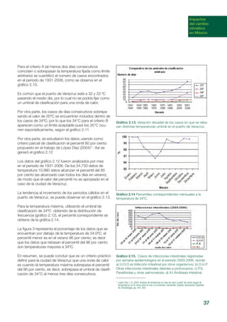 Impactos
del cambio
climático
en México
Para el criterio A (al menos dos días consecutivos
coinciden o sobrepasan la temperatura fijada como límite
arbitrario) se cuantificó el número de casos encontrados
en el periodo de 1931-2006, como se observa en el
gráfico 2.10.
Es común que el puerto de Veracruz esté a 32 y 33 ºC
pasando el medio día, por lo cual no se podría fijar como
un umbral de clasificación para una onda de calor.
Por otra parte, los casos de días consecutivos sobrepa-
sando el valor de 35ºC se encuentran incluidos dentro de
los casos de 34ºC; por lo que los 34°C para el criterio B
aparecen como un límite aceptable pues los 35°C ocu-
rren esporádicamente, según el gráfico 2.11
Por otra parte, se estudiaron los datos usando como
criterio parcial de clasificación el percentil 80 por ciento
propuesto en el trabajo de López Díaz (2004)11
. Así se
generó el gráfico 2.12
Los datos del gráfico 2.12 fueron analizados por mes
en el periodo de 1931-2006. De los 54,750 datos de
temperatura 10,980 datos alcanzan el percentil del 80
por ciento (es alcanzado casi todos los días en verano),
de modo que el valor del percentil no es apropiado en el
caso de la ciudad de Veracruz.
La tendencia al incremento de los periodos cálidos en el
puerto de Veracruz, se puede observar en el gráfico 2.13.
Para la temperatura máxima, utilizando el umbral de
clasificación de 34ºC obtenido de la distribución de
frecuencia (gráfico 2.12), el percentil correspondiente se
obtiene de la gráfica 2.14.
La figura 3 representa el porcentaje de los datos que se
encuentran por debajo de la temperatura de 34.0ºC; el
percentil menor es en el verano 96 por ciento; es decir
que los datos que rebasan el percentil del 96 por ciento
son temperaturas mayores a 34ºC.
En resumen, se puede concluir que es un criterio práctico
definir para la ciudad de Veracruz que una onda de calor
es cuando la temperatura máxima sobrepasa el percentil
del 96 por ciento, es decir, sobrepasa el umbral de clasifi-
cación de 34°C al menos tres días consecutivos.
Gráfico 2.13. Variación decadal de los casos en que se reba-
san distintas temperaturas umbral en el puerto de Veracruz.
Gráfico 2.14 Percentiles correspondientes mensuales a la
temperatura de 34ºC.
Gráfico 2.15. Casos de infecciones intestinales registradas
por semana epidemiológica en el periodo 2003-2006, donde:
a) I.I.O.O es Infección intestinal por otros organismos; b) O.I.I.P
Otras infecciones intestinales debidas a protozoarios; c) P.S
Paratifoidea y otras salmonelosis; d) A.I Amibiasis intestinal.
11
López Díaz J..A. 2004, Análisis de tendencias en olas de calor a partir de series largas de
temperatura, en El clima entre el mar y la montaña, Santander, España, Asociación Española
de Climatología, pp. 347-354.
37
 