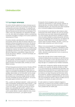 El cambio climático global es la mayor amenaza que en-
frenta la vida tal y como hoy la conocemos porque eleva
la temperatura promedio del planeta. Por pequeña que
sea, la variación de temperatura afecta el ciclo del agua,
altera la frecuencia de los fenómenos climatológicos nor-
males y hace más catastróficos los desastres naturales;
a su vez, esto daña comunidades, cultivos y ecosistemas
rompiendo el equilibrio ecológico en el cual se sustenta la
vida actual en la Tierra.
El cambio climático está afectando a todo el planeta,
provocando cientos de miles de víctimas cada año e im-
pactando diversas actividades económicas. Se trata de
un fenómeno tan complejo que sus causas e impactos
están relacionadas con todos los ecosistemas y con di-
versos ámbitos de la actividad humana: los océanos y los
ecosistemas marinos; los bosques y la rica biodiversidad
que albergan; las formas en que producimos nuestros
alimentos (agricultura y ganadería); el agua dulce; las
formas de producir, distribuir y consumir la energía, por
mencionar algunos.
Aunque el cambio climático es un proceso normal en
nuestro planeta, el problema es que se ha incrementa-
do rápidamente por la acumulación en la atmósfera de
gases de efecto invernadero (GEI), emitidos por activi-
dades humanas.
El Panel Intergubernamental de Cambio Climático (IPCC)1
ha indicado que no hay duda alguna de que los incre-
mentos en la temperatura global del planeta tienen su
origen en actividades antropogénicas, particularmente en
aquellas relacionadas con la combustión de los energé-
ticos fósiles y con la deforestación, así como en aque-
llos procesos que consumen energía donde se emiten
enormes cantidades de bióxido de carbono, uno de los
principales gases de efecto invernadero.
Pero, ¿cuánto se calentará el planeta?, ¿hasta qué punto
están contrastadas científicamente estas noticias?, ¿cuál
es el estado del cambio climático en todo el planeta?,
¿cómo nos afecta?, ¿es cierto que somos uno de los
países más vulnerables del mundo?, ¿existen ya im-
pactos cuantificables del cambio climático en México?,
¿cómo puede afectar a nuestra calidad de vida, a nues-
tros sectores económicos?, ¿es urgente actuar?
El presente informe desglosa cada una de estas
cuestiones centrándose en cuatro grandes capítulos: la
ciencia del clima, el cambio climático en México, la vul-
nerabilidad del país y las soluciones para salvar al planeta
de un incremento peligroso de la temperatura.
En la introducción se abordan los datos básicos sobre
el fenómeno del cambio climático así como los principa-
les cambios que ya se están observando globalmente.
Los más recientes descubrimientos científicos muestran
cómo el cambio climático se está produciendo de forma
mucho más acelerada de lo previsto por los expertos de
Naciones Unidas (ONU) en su Cuarto Informe de Eva-
luación sobre el cambio climático, de 2007, y cómo sus
efectos están presentes ya en todo el mundo.
México no es una excepción. Su situación geográfica,
condiciones climáticas, orográficas e hidrológicas, entre
otros factores, contribuyen a que el país sea una de las
zonas más vulnerables del mundo por el cambio cli-
mático, ubicando a este fenómeno como un asunto de
seguridad mundial.
Hoy en día ya se dan cita en nuestro territorio gran
variedad de alteraciones provocadas por este fenómeno
que, en muchos casos, no son más que el inicio de una
tendencia de impactos que se verán exacerbados a lo
largo del siglo si no adoptamos las medidas necesarias.
Por esta razón, el segundo capítulo de este documento
se refiere a los impactos del cambio climático en Méxi-
co. En él se exponen las manifestaciones generales más
significativas de este fenómeno en nuestro país como el
aumento de la temperatura, la disminución de los recur-
sos hídricos y la mayor frecuencia de fenómenos climá-
ticos extremos, pérdida de biodiversidad, cambios en la
agricultura y la cobertura vegetal del territorio, las amena-
zas a los ecosistemas marinos, efectos sociales como la
migración y los daños a la salud, entre otros.
En este capítulo se muestran mediante imágenes y
testimonios, los efectos que el cambio climático ya está
produciendo en algunos sectores productivos, ecosiste-
mas y poblaciones de nuestro país.
I.Introducción
México ante el cambio climático. Evidencias, impactos, vulnerabilidad y adaptación I Greenpeace2
1
El IPCC es un grupo internacional de expertos sobre el cambio climático, establecido en el año
1988 por la Organización Meteorológica Mundial y el Programa Ambiental de las Naciones
Unidas, una de sus funciones es evaluar el riesgo del cambio climático originado por las
actividades humanas y sus informes se basan en publicaciones de revistas técnicas y científicas.
1.1 La mayor amenaza
 