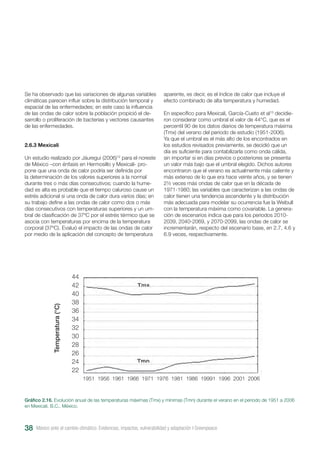 Se ha observado que las variaciones de algunas variables
climáticas parecen influir sobre la distribución temporal y
espacial de las enfermedades; en este caso la influencia
de las ondas de calor sobre la población propició el de-
sarrollo o proliferación de bacterias y vectores causantes
de las enfermedades.
2.6.3 Mexicali
Un estudio realizado por Jáuregui (2006)12
para el noreste
de México –con énfasis en Hermosillo y Mexicali- pro-
pone que una onda de calor podría ser definida por
la determinación de los valores superiores a la normal
durante tres o más días consecutivos; cuando la hume-
dad es alta es probable que el tiempo caluroso cause un
estrés adicional si una onda de calor dura varios días; en
su trabajo define a las ondas de calor como dos o más
días consecutivos con temperaturas superiores y un um-
bral de clasificación de 37ºC por el estrés térmico que se
asocia con temperaturas por encima de la temperatura
corporal (37ºC). Evaluó el impacto de las ondas de calor
por medio de la aplicación del concepto de temperatura
aparente, es decir, es el índice de calor que incluye el
efecto combinado de alta temperatura y humedad.
En específico para Mexicali, García-Cueto et al13
decidie-
ron considerar como umbral el valor de 44°C, que es el
percentil 90 de los datos diarios de temperatura máxima
(Tmx) del verano del periodo de estudio (1951-2006).
Ya que el umbral es el más alto de los encontrados en
los estudios revisados previamente, se decidió que un
día es suficiente para contabilizarla como onda cálida,
sin importar si en días previos o posteriores se presenta
un valor más bajo que el umbral elegido. Dichos autores
encontraron que el verano es actualmente más caliente y
más extenso de lo que era hace veinte años, y se tienen
2½ veces más ondas de calor que en la década de
1971-1980; las variables que caracterizan a las ondas de
calor tienen una tendencia ascendente y la distribución
más adecuada para modelar su ocurrencia fue la Weibull
con la temperatura máxima como covariable. La genera-
ción de escenarios indica que para los periodos 2010-
2039, 2040-2069, y 2070-2099, las ondas de calor se
incrementarán, respecto del escenario base, en 2.7, 4.6 y
6.9 veces, respectivamente.
Gráfico 2.16. Evolución anual de las temperaturas máximas (Tmx) y mínimas (Tmn) durante el verano en el periodo de 1951 a 2006
en Mexicali, B.C., México.
México ante el cambio climático. Evidencias, impactos, vulnerabilidad y adaptación I Greenpeace38
44
42
40
38
36
34
32
30
28
26
24
22
1951 1956 1961 1966 1971 1976 1981 1986 19991 1996 2001 2006
Temperatura(°C)
 