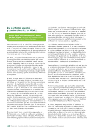 2.7 Conflictos sociales
y cambio climático en México
La conflictividad social en México se constituye de una
amplia gama de procesos cuya diversidad de caracterís-
ticas y circunstancias pueden ocultar las raíces comunes
que comparten como expresiones de las contradicciones
y desigualdades estructurales propias del sistema econó-
mico en el que está inmerso el país.
Sin duda, una de las contradicciones estructurales más
graves y profundas que enfrentamos es la que existe
entre el equilibrio ambiental necesario para la vida en
nuestro planeta y la continua y creciente transformación
y degradación de las condiciones ambientales por las
prácticas capitalistas de producción y consumo que
imperan en el mundo contemporáneo. El cambio climáti-
co es uno de los principales procesos que surgen como
consecuencia de esto y apenas alcanzamos a vislumbrar
su magnitud.
A pesar de estar generado básicamente por una so-
breacumulación de gases de efecto invernadero en la
atmósfera, su interrelación con los diversos procesos de
deterioro y de explotación medioambiental, es eviden-
te. Es en estos procesos donde centraremos nuestra
atención, ya que es ahí donde se van construyendo los
conflictos sociales y no solamente en los eventos más
dramáticos que relacionamos con el fenómeno, como
el incremento de intensidad y frecuencia de los hura-
canes, inundaciones o sequías. Los procesos que el
cambio climático genera son progresivos y sólo se ven
en los momentos de crisis. Y más aún: en la mayoría de
los conflictos relacionados con el cambio climático no en-
contraremos demandas que denuncien explícitamente su
dependencia hacia este fenómeno, pero no por eso son
ajenos a éste. A dichos conflictos los llamamos conflictos
por tierra, territorio y recursos naturales.
Entendemos por tierra a los conflictos agrupados en
torno de ésta como medio de producción agrícola y en
defensa del derecho a realizar esta labor. Alrededor de
este tema se agrupan conflictos de carácter campesino.
Susana Isabel Velázquez Quesada y Miriam
Martínez Ortega, miembros del Observatorio de la
Conflictividad Social en México, Serapaz.
Los conflictos por recursos naturales giran en torno a la
defensa explícita de un elemento medioambiental (agua,
suelo, aire, biodiversidad, etc.) en contra de su degrada-
ción, así como por la defensa del derecho social que se
tiene sobre ellos frente a la privatización de los llamados
servicios ambientales o en contra de la valorización y
consecuente uso que el capital hace de estos elementos
en función de intereses lucrativos específicos.
Los conflictos por territorio son aquellos donde los
movimientos sociales identifican ya no sólo un elemento
medioambiental específico como el eje de sus demandas,
sino que consideran que el conjunto de éste y su vida
social se encuentra amenazado y en disputa. El territorio,
como integración de los elementos sociales y naturales,
identifica a este grupo. Este tipo de conflictos es de suma
importancia ya que por sus características tiene un senti-
do más amplio e incluyente en su lucha, aumentando su
transcendencia y posibilidades de transformación.
La estructura socioeconómica actual permite que aunque
el cambio climático sea un fenómeno de consecuencias
mundiales, la afectación que tiene sobre cada clase
social sea diferente: los sectores más pauperizados
son aquellos que por no tener la fuerza económica para
evitarlo, reciben más directamente sus efectos, tanto
en la degradación directa de los recursos básicos que
consumen (agua, alimentos, etc.) como en la degrada-
ción conjunta de su territorio (colonia, pueblo, etc.) y de
su propia salud.
A nivel nacional, se sabe que las muertes relacionadas
con la degradación ambiental constituyen alrededor del
25 por ciento del total, como en la mayoría de países sub-
desarrollados, frente a un 17 por ciento que representa
en los países desarrollados; la cantidad de años de vida
con buena salud que se pierden por las mismas causas
es quince veces mayor en países como México que en el
mismo grupo antes mencionado del primer mundo (Atlas
medioambiental 2008, de Le Monde Diplomatic).
Al interior del país las desigualdades se extreman: to-
mando la conflictividad registrada por nuestro sistema
de monitoreo de conflictos sociales como indicador,
encontramos que el mayor número de conflictos medio-
ambientales se ubican en las regiones más marginadas
del país, tanto en la ciudad como en el campo. Dentro
de este grupo de conflictos resaltan como protagonistas
comunidades urbanas que son uno de los actores que se
México ante el cambio climático. Evidencias, impactos, vulnerabilidad y adaptación I Greenpeace40
 