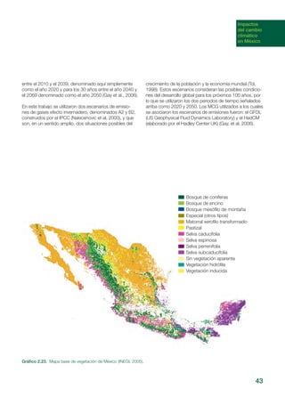 Impactos
del cambio
climático
en México
entre el 2010 y el 2039, denominado aquí simplemente
como el año 2020 y para los 30 años entre el año 2040 y
el 2069 denominado como el año 2050 (Gay et al., 2006).
En este trabajo se utilizaron dos escenarios de emisio-
nes de gases efecto invernadero, denominados A2 y B2,
construidos por el IPCC (Nakicenovic et al, 2000), y que
son, en un sentido amplio, dos situaciones posibles del
crecimiento de la población y la economía mundial (Tol,
1998). Estos escenarios consideran las posibles condicio-
nes del desarrollo global para los próximos 100 años, por
lo que se utilizaron los dos periodos de tiempo señalados
arriba como 2020 y 2050. Los MCG utilizados a los cuales
se asociaron los escenarios de emisiones fueron: el GFDL
(US Geophysical Fluid Dynamics Laboratory) y el HadCM
(elaborado por el Hadley Center UK) (Gay, et al. 2006).
43
Bosque de coníferas
Bosque de encino
Bosque mesófilo de montaña
Especial (otros tipos)
Matorral xerofilo transformado
Pastizal
Selva caducifolia
Selva espinosa
Selva perrenifolia
Selva subcaducifolia
Sin vegetación aparente
Vegetación hidrófila
Vegetación inducida
Gráfico 2.23. Mapa base de vegetación de México (INEGI, 2005).
 