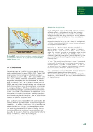 Impactos
del cambio
climático
en México
2.8.2 Conclusiones
Las aplicaciones de los MCG muestran que el clima se
verá modificado para los años 2020 y 2050. Para el 2020
se proyecta un incremento promedio de temperatura
para el país que va entre 0.6 y 1.0°C y para el 2050 entre
1.5 y 2.3°C. Para el caso de la precipitación, se observa
en general una tendencia a una disminución en la lluvia
en el modelo HadCM2 y un incremento para el caso del
GFDL, aún cuando es necesario aclarar que los cambios
tanto de temperatura como de precipitación varían según
el área geográfica pero definitivamente las áreas marca-
das en los mapas según los distintos modelos muestran
cuáles y en dónde los ecosistemas no soportarían los cli-
mas proyectados ya que están fuera del rango climático
en que se encuentran actualmente y que se especificaron
cuando se realizó el escenario base.
Este análisis muestra indiscutiblemente los impactos del
cambio climático global sobre los ecosistemas vegetales
de México. Los resultados son sin duda un parámetro de
referencia útil que contribuirá a tomar medidas y propo-
ner acciones de adaptación y mitigación de los efectos
que se prevé tendrán consecuencias en los diferentes
aspectos de la vida en el planeta, así como en el entorno
social, económico y político de nuestro país.
Gráfico 2.27. Áreas de las comunidades vegetales afectadas
en la República Mexicana de acuerdo al modelo HadCM-B2
para el periodo 2050.
Referencias bibliográficas
Gay, C., V. Magaña, C. Conde. L. Villers. 2006. Análisis de escenarios
de cambio climático y vulnerabilidad de sectores clave en México y
propuestas de adaptación. Primer Informe e Informe Síntesis. INE-
Semarnat como parte de la Tercera Comunicación Nacional de México
ante la Convención Marco de las Naciones Unidas sobre el Cambio
Climático. 50 p.
INEGI 2005. Cartografía de uso del suelo y vegetación. Serie III escala
1:250 000. Fecha de datos 2000-2002. Instituto Nacional de Estadísti-
ca, Geografía e Informática. México.
Nakicenovic, N., J. Alcamo, G. Davis, B. de Vries, J. Fenhann, S.
Gaffin, K. Gregory, A. Grübler, T. Y. Jung, T. Kram, E. L. La Rovere, L.
Michaelis, S. Mori, T. Morita, W. Pepper, H. Pitcher, L. Price, K. Riahi, A.
Roehrl, H.-H. Rogner, A. Sankovski, M. Schlesinger, P. Shukla, S. Smith,
R. Swart, S. van Rooijen, N. Victor, Z. Dadi, 2000. Special Report on
Emissions Scenarios: A Special Report of Working Group III of the Inter-
governmental Panel on Climate Change. Cambridge University Press.
Cambridge. 599 p.
Tol, R. S.J. 1998. Socio-Economic Scenarios. Chapter 2 In: Handbook
on Methods of Climate Change Impacts Assessment and Adaptation
Strategies. Feenstra, J., I. Burton, J.B. Smith, and R.S.J. Tol (eds). Uni-
ted Nations Environment Programme, Nairobi, Kenya, and Institute for
Environmental Studies, Amsterdam, The Netherlands, 448 p.
Trejo, I., J. Hernández-Lozano, L. Villers. 2007. Afectación de las comu-
nidades vegetales de México ante el cambio climático.
Memorias XI Encuentro de Geógrafos de América Latina. Geopolítica,
globalización y cambio ambiental: retos para el desarrolla latinoamerica-
no. Bogotá, Colombia.
45
 
