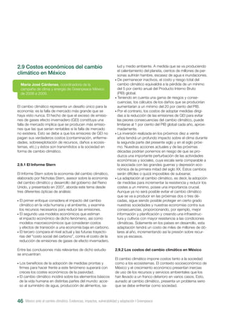 2.9 Costos económicos del cambio
climático en México
El cambio climático representa un desafío único para la
economía: es la falla de mercado más grande que se
haya visto nunca. El hecho de que el exceso de emisio-
nes de gases efecto invernadero (GEI) constituya una
falla de mercado implica que se producen más emisio-
nes que las que serían rentables si la falla de mercado
no existiera. Esto se debe a que los emisores de GEI no
pagan sus verdaderos costos (contaminación, enferme-
dades, sobreexplotación de recursos, daños a ecosis-
temas, etc.) y éstos son transmitidos a la sociedad en
forma de cambio climático.
2.9.1 El Informe Stern
El Informe Stern sobre la economía del cambio climático,
elaborado por Nicholas Stern, asesor sobre la economía
del cambio climático y desarrollo del gobierno del Reino
Unido, y presentado en 2007, aborda este tema desde
tres diferentes ópticas de análisis:
• El primer enfoque considera el impacto del cambio
climático en la vida humana y el ambiente, y examina
los recursos necesarios para reducir las emisiones.
• El segundo usa modelos económicos que estiman
el impacto económico de dicho fenómeno, así como
modelos macroeconómicos que consideran costos
y efectos de transición a una economía baja en carbono.
• El tercero compara el nivel actual y las futuras trayecto-
rias del “costo social del carbono”, contra el costo de la
reducción de emisiones de gases de efecto invernadero.
Entre las conclusiones más relevantes de dicho estudio
se encuentran:
• Los beneficios de la adopción de medidas prontas y
firmes para hacer frente a este fenómeno superará con
creces los costes económicos de la pasividad.
• El cambio climático incidirá sobre los elementos básicos
de la vida humana en distintas partes del mundo: acce-
so al suministro de agua, producción de alimentos, sa-
María José Cárdenas, coordinadora de la
campaña de clima y energía de Greenpeace México
de 2008 a 2009.
lud y medio ambiente. A medida que se va produciendo
el calentamiento del planeta, cientos de millones de per-
sonas sufrirán hambre, escasez de agua e inundaciones.
• De permanecer inactivos, el costo y riesgo total del
cambio climático equivaldrá a la pérdida de un mínimo
del 5 por ciento anual del Producto Interno Bruto
(PIB) global.
• Teniendo en cuenta una gama de riesgos y conse-
cuencias, los cálculos de los daños que se producirían
aumentarían a un mínimo del 20 por ciento del PIB.
• Por el contrario, los costos de adoptar medidas dirigi-
das a la reducción de las emisiones de GEI para evitar
las peores consecuencias del cambio climático, puede
limitarse al 1 por ciento del PIB global cada año, aproxi-
madamente.
• La inversión realizada en los próximos diez a veinte
años tendrá un profundo impacto sobre el clima durante
la segunda parte del presente siglo y en el siglo próxi-
mo. Nuestras acciones actuales y de las próximas
décadas podrían ponernos en riesgo de que se pro-
duzca una importante perturbación de las actividades
económicas y sociales, cuya escala sería comparable a
la asociada con las grandes guerras y depresión eco-
nómica de la primera mitad del siglo XX. Estos cambios
serán difíciles o quizá imposibles de subsanar.
• La adaptación al cambio climático, es decir, la adopción
de medidas para incrementar la resistencia y reducir los
costes a un mínimo, posee una importancia crucial.
Aunque ya no será posible evitar el cambio climático
que se va a producir en las próximas dos o tres dé-
cadas, sigue siendo posible proteger en cierto grado
nuestras sociedades y nuestras economías contra sus
consecuencias, proporcionando, por ejemplo, mejor
información y planificación y creando una infraestruc-
tura y cultivos con mayor resistencia a las condiciones
climáticas. Solamente en los países en desarrollo, esta
adaptación tendrá un costo de miles de millones de dó-
lares al año, incrementando así la presión sobre recur-
sos ya escasos.
2.9.2 Los costos del cambio climático en México
El cambio climático impone costos tanto a la sociedad
como a los ecosistemas. El contexto socioeconómico de
México y el crecimiento económico presentan inercias
de uso de los recursos y servicios ambientales que los
han llevado a un franco deterioro en varios casos. Esto,
aunado al cambio climático, presenta un problema serio
que se debe enfrentar como sociedad.
México ante el cambio climático. Evidencias, impactos, vulnerabilidad y adaptación I Greenpeace46
 