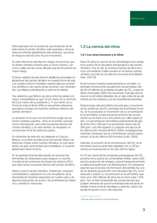 Estos ejemplos son la prueba de que el periodo de de-
bate sobre el cambio climático está superado y ahora la
tarea es enfrentar globalmente esta amenaza, que pone
en riesgo la vida tal como hoy la conocemos.
En este informe se abordan los riesgos económicos que
el cambio climático entraña para un futuro próximo, así
como cuáles son las zonas del país que se encuentran en
mayor riesgo.
El tercer capítulo de este informe detalla las principales im-
plicaciones del cambio climático en nuestra forma de vida
y en nuestro entorno inmediato, expone algunos pronósti-
cos científicos y da cuenta de las acciones -aún insuficien-
tes- que México está llevando a cabo en la materia.
Hoy sabemos que México se ubica entre los países con
mayor vulnerabilidad ya que 15 por ciento de su territorio,
68.2 por ciento de su población y 71 por ciento de su
Producto Interno Bruto (PIB) se encuentran altamente
expuestos al riesgo de impactos adversos directos del
cambio climático2
.
La situación en la que nos encontramos exige que se
tomen medidas urgentes, tanto en el ámbito nacional
como internacional, para evitar los peores efectos del
cambio climático y, en este sentido, es necesario un
compromiso firme de todos los países.
En diciembre de este año se celebrará en Cancún,
México, la cumbre mundial de la Convención Marco de
Naciones Unidas sobre Cambio Climático, la cual repre-
senta una gran oportunidad para establecer un acuerdo
global para salvar el clima.
En el apartado final de este estudio se exponen las
demandas de Greenpeace para asegurar un recorte
mundial de las emisiones de bióxido de carbono (CO2
)
que logre frenar los peores efectos del cambio climático.
México ante el cambio climático. Evidencias, impactos
vulnerabilidad y adaptación es una recopilación de la
diversidad de impactos esperados en nuestro país y de
algunas propuestas de acción, documentadas por exper-
tos y científicos mexicanos.
3
1.2.1 Los seres humanos y el clima
Hace 30 años la mayoría de los climatólogos eran escép-
ticos acerca de la naturaleza antropogénica del cambio
climático. Hoy en día, la inmensa mayoría de ellos reco-
noce una evidente huella humana en el intenso cambio
climático ocurrido en los últimos cincuenta años (Martín
Vide, 2007-B).
El ser humano impacta poderosamente en el medio. La
actividad humana emite actualmente a la atmósfera más
de 26 mil millones de toneladas anuales de CO2
, el gas de
efecto invernadero (GEI) más importante. Este gas perma-
nece en la atmósfera alrededor de un siglo antes de ser ab-
sorbido por los océanos y por los ecosistemas terrestres.
Dada la larga vida atmosférica de este gas y el aumento
de las emisiones de CO2
derivadas de la actividad huma-
na, se ha producido un incremento de su concentración
en la atmósfera: la tasa actual de aumento de concen-
tración es de entre una y dos partes por millón (ppm) al
año. La concentración atmosférica preindustrial del gas
de entre 250 y 280 ppm ha aumentado hasta más de
380 ppm: una cifra superior a cualquier otra época de
los últimos 650 mil años (EPICA, 2004). Investigaciones
recientes concluyen que la concentración actual supera,
incluso, la de los últimos 800 mil años (Luthi, 2008).
Además, el aumento de la concentración del CO2
en la
atmósfera (que ha ascendido alrededor de un 30 por
ciento) se ha producido en los dos últimos siglos.
Un 75 por ciento de las emisiones antropógenas de CO2
proviene de la quema de combustibles fósiles, sobre todo
para la producción de energía y para el transporte (el resto
se debe principalmente a la deforestación). Es interesante
exponer que el proceso de formación del petróleo fue uno
de los factores que permitió a la naturaleza fijar CO2
en el
subsuelo y reducir su concentración en la atmósfera, que
hace unos 300 millones de años era en torno a las 1,500
ppm. Así, es fácil comprender las consecuencias que
pueden derivarse de que la humanidad esté actuando en
sentido inverso al de la naturaleza y, además, sobre una
escala temporal mucho más reducida.
1.2 La ciencia del clima
2
World Bank Global Framework for Disaster Risk Reduction
Introducción
 
