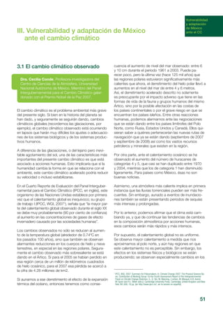 51
III. Vulnerabilidad y adaptación de México
ante el cambio climático
3.1 El cambio climático observado
El cambio climático es el problema ambiental más grave
del presente siglo. Si bien en la historia del planeta se
han dado, y seguramente se seguirán dando, cambios
climáticos globales (recordemos las glaciaciones, por
ejemplo), el cambio climático observado está ocurriendo
en lapsos que harán muy difíciles los ajustes o adecuacio-
nes de los sistemas biológicos y de los sistemas produc-
tivos humanos.
A diferencia de las glaciaciones, o del lejano pero inevi-
table agotamiento del sol, una de las características más
importantes del presente cambio climático es que está
asociado a acciones humanas. Esto implicaría que si la
humanidad cambia la forma en que se relaciona con el
ambiente, este cambio climático acelerado podría reducir
su velocidad o incluso estabilizarse.
En el Cuarto Reporte de Evaluación del Panel Interguber-
namental para el Cambio Climático (IPCC, en inglés), este
organismo de las Naciones Unidas establece por primera
vez que el calentamiento global es inequívoco; su grupo
de trabajo I (IPCC, WGI, 20071
), señala que “la mayor par-
te del calentamiento global observado durante el siglo XX
se debe muy probablemente (90 por ciento de confianza)
al aumento en las concentraciones de gases de efecto
invernadero causado por las sociedades humanas”.
Los cambios observados no sólo se reducen al aumen-
to de la temperatura global (alrededor de 0.74ºC en
los pasados 100 años), sino que también se observan
alarmantes reducciones en los cuerpos de hielo y nieve
terrestres, en especial en las regiones polares. Segura-
mente el cambio observado más sobresaliente se está
dando en el Ártico. Si para el 2005 se habían perdido en
esa región cerca de un millón de kilómetros cuadrados
de hielo oceánico, para el 2007 esa pérdida se acercó a
la cifra de 4.28 millones de km2.
Si aunamos a ese derretimiento el efecto de la expansión
térmica del océano, entonces tenemos como conse-
cuencia el aumento de nivel del mar observado: entre 6
y 10 cm durante el periodo 1961 a 2003. Puede pa-
recer poco, pero la última vez (hace 125 mil años) que
las regiones polares estuvieron significativamente más
calientes que ahora, el derretimiento del hielo polar llevó a
aumentos en el nivel del mar de entre 4 y 6 metros.
Así, el derretimiento acelerado descrito no solamente
es preocupante por el impacto adverso que tiene en las
formas de vida de la fauna y grupos humanos del mismo
Ártico, sino por la posible afectación en las costas de
los países continentales o por el grave riesgo en que se
encuentran los países isleños. Entre otras reacciones
humanas, podemos alarmarnos ante las negociaciones
que se están dando entre los países limítrofes del Polo
Norte, como Rusia, Estados Unidos y Canadá. Ellos qui-
sieran saber a quiénes pertenecerían las nuevas rutas de
navegación que ya se están dando (septiembre de 2007
y septiembre de 2008) así como los vastos recursos
petroleros y minerales que existen en la región.
Por otra parte, ante el calentamiento oceánico se ha
observado el aumento del número de huracanes de
categorías 4 y 5, que casi se han duplicado entre 1970
y 2004, mientras que los de categoría 1 han disminuido
ligeramente. Para países como México, ésas no son
buenas noticias.
Asimismo, una atmósfera más caliente implica en primera
instancia que las lluvias torrenciales pueden ser más fre-
cuentes. Sin embargo, aunado a eventos de inundacio-
nes también se están presentando periodos de sequías
más intensas y prolongadas.
Por lo anterior, podemos afirmar que el clima está cam-
biando ya, y que de continuar las tendencias de cambios
en la composición atmosférica por acciones humanas,
esos cambios serán más rápidos y más intensos.
Por supuesto, el calentamiento global no es uniforme.
Se observa mayor calentamiento a medida que nos
aproximamos al polo norte, y aún hay regiones en que
este calentamiento no es perceptible. Sin embargo, los
efectos en los sistemas físicos y biológicos se están
produciendo; se observan especialmente cambios en los
1
IPCC, WGI, 2007: Summary for Policymakers. In: Climate Change 2007: The Physical Science Ba-
sis. Contribution of Working Group I to the Fourth Assessment Report of the Intergovernmental
Panel on Climate Change [Solomon, S., D. Qin, M. Manning, Z.enhen, M. Marquis, K.B. Averyt,
M.Tignor and H.L. Miller (eds.)]. Cambridge University Press, Cambridge, United Kingdom and New
York, NY, USA. 18 pp. [en http://www.ipcc.ch/, ver la versión en español].
Dra. Cecilia Conde, Profesora-Investigadora del
Centro de Ciencias de la Atmósfera, Universidad
Nacional Autónoma de México. Miembro del Panel
Intergubernamental para el Cambio Climático galar-
donado con el Premio Nóbel de la Paz 2007.
Vulnerabilidad
y adaptación
de México
ante el CC
 
