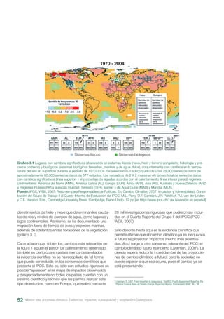 derretimientos de hielo y nieve que determinan los cauda-
les de ríos y niveles de cuerpos de agua, como lagunas y
lagos continentales. Asimismo, se ha documentado una
migración fuera de tiempo de aves y especies marinas,
además de adelantos en las floraciones de la vegetación
(gráfico 3.1).
Cabe aclarar que, si bien los cambios más relevantes en
la figura 1 siguen el patrón de calentamiento observado,
también es cierto que en países menos desarrollados
la evidencia científica no se ha recopilado de tal forma
que pueda ser incluida en los consensos científicos que
presenta el IPCC. Esto es, sólo con estudios rigurosos es
posible “aparecer” en el mapa de impactos observados
y desgraciadamente no todos los países cuentan con un
sistema científico y técnico que les permita realizar este
tipo de estudios, como en Europa, que realizó cerca de
Gráfico 3.1 Lugares con cambios significativos observados en sistemas físicos (nieve, hielo y terreno congelado; hidrología y pro-
cesos costeros) y biológicos (sistemas biológicos terrestres, marinos y de agua dulce), conjuntamente con cambios en la tempe-
ratura del aire en superficie durante el período de 1970-2004. Se seleccionó un subconjunto de unas 29.000 series de datos de
aproximadamente 80.000 series de datos de 577 estudios. Los recuadros de 2 X 2 muestran el número total de series de datos
con cambios significativos (línea superior) y el porcentaje de aquellas acordes con el calentamiento (línea inferior para (i) regiones
continentales: América del Norte (AMN), América Latina (AL), Europa (EUR), África (AFR), Asia (AS), Australia y Nueva Zelandia (ANZ)
y Regiones Polares (RP) y a escala mundial: Terrestre (TER), Marino y de Agua Dulce (MAD) y Mundial (MUN.
Fuente: IPCC, WGII, 2007: Resumen para Responsables de Políticas. En, Cambio Climático 2007: Impactos y Vulnerabilidad. Contri-
bución del Grupo de Trabajo II al Cuarto Informe de Evaluación del IPCC, M.L. Parry, O.F. Canziani, J.P. Palutikof, P.J. van der Linden
y C.E. Hanson, Eds., Cambridge University Press, Cambridge, Reino Unido. 12 pp [en http://www.ipcc.ch/, ver la versión en español].
28 mil investigaciones rigurosas que pudieron ser inclui-
das en el Cuarto Reporte del Grupo II del IPCC (IPCC –
WGII, 2007).
Si lo descrito hasta aquí es la evidencia científica que
permite afirmar que el cambio climático ya es inequívoco,
a futuro se proyectan impactos mucho más acentua-
dos. Aquí surge el otro consenso relevante del IPCC: el
cambio climático futuro es incierto (Liverman, 20082
). La
ciencia espera reducir la incertidumbre de las proyeccio-
nes de cambio climático a futuro, pero la sociedad no
puede esperar a que eso ocurra, pues el cambio ya se
está presentando.
2
Liverman, D. 2007. From Uncertain to Unequivocal. The IPCC Fourth Assessment Report on the
Physical Science Basis of Climate Change. Report on Reports. Environment. 49(8): 36 - 38.
México ante el cambio climático. Evidencias, impactos, vulnerabilidad y adaptación I Greenpeace52
Sistemas físicos Sistemas biológicos
1970 - 2004
 