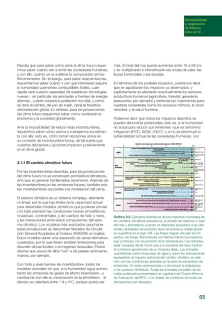 53
Vulnerabilidad
y adaptación
de México
ante el CC
Resulta que para saber cómo sería el clima futuro reque-
rimos saber cuánto van a emitir las sociedades humanas,
y con ello, cuánto se va a alterar la composición atmos-
férica terrestre. Sin embargo, para saber esas emisiones,
requeriríamos saber cuánto y con qué intensidad seguirá
la humanidad quemando combustibles fósiles, cuán
rápida será nuestra capacidad de establecer tecnologías
nuevas – en particular las asociadas a fuentes de energía
alternas-, cuánto crecerá la población mundial, y cómo
se dará el cambio del uso de suelo, dada la frenética
deforestación global. En síntesis, para las proyecciones
del clima futuro requerimos saber cómo cambiarán la
economía y la sociedad globalmente.
Ante la imposibilidad de reducir esas incertidumbres,
requerimos saber cómo vamos a manejarnos socialmen-
te con ella; esto es, cómo tomar decisiones ahora en
un contexto de incertidumbre futura, de tal suerte que
nuestras decisiones y acciones impacten positivamente
en el clima global.
3.1.1 El cambio climático futuro
Por las incertidumbres descritas, para las proyecciones
del clima futuro no se construyen pronósticos climáticos,
sino que se generan los llamados escenarios. Además de
las incertidumbres en las emisiones futuras, también exis-
ten incertidumbres asociadas a la modelación del clima.
El sistema climático es un sistema complejo, altamente
no lineal, por lo que hay límites en la capacidad actual
para desarrollar modelos climáticos que pudieran simular
con toda precisión las condiciones futuras atmosféricas,
oceánicas, continentales, y de cuerpos de hielo y nieve,
y las interacciones entre estos componentes del siste-
ma climático. Los modelos más avanzados para hacer
estas simulaciones se denominan Modelos de Circula-
ción General Acoplados al Océano (AOGCM, en inglés).
Estos modelos tienen una resolución de varios kilómetros
cuadrados, por lo que tienen también limitaciones para
describir climas locales o en regiones reducidas. Podría
decirse que pocos de ellos “ven” a los países centroame-
ricanos, por ejemplo.
Con todo y esas fuentes de incertidumbre, todos los
modelos coinciden en que, si la humanidad sigue aumen-
tando las emisiones de gases de efecto invernadero –y
cambiando con ello la composición de la atmósfera–, el
planeta se calentará entre 1.8 y 4ºC, aunque podría ser
más. El nivel del mar puede aumentar entre 16 a 59 cm,
y se multiplicarán e intensificarán las ondas de calor, las
lluvias torrenciales y las sequías.
En términos de los posibles impactos, podríamos decir
que se agudizarían los impactos ya observados, y
explícitamente se afectarían eventualmente los sectores
productivos humanos (agricultura, forestal, ganadería,
pesquerías, por ejemplo) y sistemas tan importantes para
nuestras sociedades como los recursos hídricos, la biodi-
versidad, y la salud humana.
Podemos decir que todos los impactos descritos se
pueden denominar potenciales; esto es, si la humanidad
no actúa para reducir sus emisiones -que se denomina
mitigación (IPCC, WGIII, 2007)3
- y si no se disminuye la
vulnerabilidad actual de las sociedades humanas, con
Gráfico 3.2. Ejemplos ilustrativos de los impactos mundiales de
los cambios climáticos previstos (y el dióxido de carbono a nivel
del mar y atmosférico cuando es relevante) asociados a las dife-
rentes cantidades de aumento de la temperatura media global
en superficie en el siglo XXI. Las líneas negras vinculan los im-
pactos, las líneas discontinuas con flecha indican los impactos
que continúan con el aumento de la temperatura. Las entradas
están situadas de tal modo que a la izquierda del texto indican
el comienzo aproximado de un impacto dado. Las entradas
cuantitativas sobre la escasez de agua y sobre las inundaciones
representan el impacto adicional del cambio climático en rela-
ción con las condiciones previstas en la serie de escenarios de
emisiones. En estas estimaciones no se incluye la adaptación
a los cambios climáticos. Todas las entradas proceden de es-
tudios publicados presentados en capítulos del Cuarto Informe
de Evaluación del IPCC. Los niveles de confianza de todas las
afirmaciones son elevados.
 