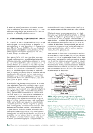 el diseño de estrategias en cada uno de esos sectores
–que se denominan adaptación (IPCC, WGII; 2007)-, en-
tonces es muy probable que se presenten los impactos
descritos en la figura 2, o incluso mayores.
3.1.2 Vulnerabilidad y adaptación actuales y futuras
Por lo pronto, se cuenta con poca información sobre qué
están haciendo los grupos humanos en donde los im-
pactos biofísicos se están dando (figura 1). Seguramente,
para el Quinto Reporte del IPCC tendremos el conjunto
de estudios que nos podrían decir qué está ocurriendo
en las regiones con mayores impactos, no sólo por su
número, sino por su intensidad.
Para el IPCC (WGII, 2007) la vulnerabilidad está carac-
terizada por la exposición, sensibilidad y adaptabilidad
intrínseca (capacidad adaptativa) de cada sistema (o sec-
tor) a la variabilidad climática, a los eventos extremos y al
cambio climático. Si un sistema se encuentra expuesto
en regiones donde los cambios climáticos por acciones
humanas o por causa natural (variabilidad) son mayores,
entonces potencialmente su afectación –o vulnerabili-
dad– es o será mayor. Estos sistemas presentan además
sensibilidades diferentes; por ejemplo, los productores
de nopales seguramente se preocupan menos por los
cambios en la distribución estacional de la lluvia que los
productores de granos básicos.
A la capacidad de ajustarse de los sistemas se le deno-
mina adaptación. Ésta se hace evidente cuando se dan
respuestas, o acciones, y a la capacidad potencial de
ejercer esas respuestas se le llama capacidad adaptativa.
Las adaptaciones pueden ser espontáneas o planifica-
das, y ejercerse antes o después de los cambios en el
clima. Un aspecto muy importante de la adaptación es
que requiere forzosamente de cambios en las prácti-
cas, procesos y estructuras en los sistemas humanos,
para así moderar los posibles daños o aún beneficiarse
de las oportunidades que se pudieran presentar (ante
una disminución de las heladas, por poner un ejemplo
en el sector agrícola). Así, la capacidad adaptativa está
relacionada con factores sociales y económicos que
pueden dar a los sistemas humanos la flexibilidad para
realizar cambios en sus prácticas o procesos (cambios
de cultivo, por ejemplo), también pueden permitirles tener
estabilidad (regresar a las condiciones previas) ante even-
tos climáticos adversos, y/o tienen acceso a recursos
humanos (conocimientos propios o proporcionados por
otras instancias sociales) y/o a recursos económicos. A
este acceso a recursos se le puede denominar equidad.
El factor de acceso a recursos económicos en induda-
blemente muy importante. Difícilmente habrá en el futuro
medidas de adaptación “gratuitas”. Es de esperarse que
éstas tengan un costo, que podría ser inalcanzable en
algunos casos. Otro factor que debe considerarse es que
pueden encontrarse barreras a la aplicación de ciertas
medidas de adaptación. Es muy probable que ante un
escenario de escasez de agua, por ejemplo, se presen-
ten choques de intereses entre los sectores agrícola,
urbano, industrial, ganadero, etc.
Por lo anterior, los nuevos estudios de cambio climático
se están orientando a buscar los métodos que permitan
el diseño de políticas de adaptación (figura 3). Esto signi-
fica que para la adaptación no sólo se requieren la aplica-
ción de técnicas o de innovaciones técnicas. Se requiere
involucrar a los posibles afectados y a los tomadores de
decisiones en el diseño y la aplicación de esas medidas4
,
pues las barreras económicas, sociales y/o culturales
pueden hacer inviable hasta la que hipotéticamente sea
la mejor medida de adaptación.
Gráfico 3.3 Componentes para un marco de políticas de
adaptación. Estudios de CC y VC significa estudios de cambio
climático y de variabilidad climáticos (Conde, 20035
, a partir de
Lim et al, 2006)6
.
3
IPCC, WGIII, 2007: Summary for Policymakers. In: Climate Change 2007: Mitigation. Contribution
of Working Group III to the Fourth Assessment Report of the Intergovernmental Panel on Climate
Change [B. Metz, O.R. Davidson, P.R. Bosch, R. Dave, L.A. Meyer (eds)], Cambridge University
Press, Cambridge, United Kingdom and New York, NY, USA. 24 pp. [en http://www.ipcc.ch/, ver la
versión en español]
4
Conde, C., K. Lonsdale. 2006. Participación de las Partes Interesadas en el Proceso de Adapta-
ción. En: Lim, B., E. Spanger-Siegfried (ed.). 2006. Marcos de Políticas de Adaptación. Desarrollan-
do Estrategias, Políticas y Medidas. PNUD, GEF. Cambridge Univ. Press. 47-66.
5
Conde, C. 2003. Cambio y Variabilidad Climáticos. Dos Estudios de Caso en México. Tesis para
obtener el grado de Doctor en Ciencias (Física de la Atmósfera). Posgrado en Ciencias de la Tierra.
Universidad Nacional Autónoma de México, Distrito Federal, México. 227 pp.
6
Lim, B., E. Spanger-Siegfried (ed.). 2006. Marcos de Políticas de Adaptación. Desarrollando
Estrategias, Políticas y Medidas. PNUD, GEF. Cambridge Univ. Press. 258 pp.
México ante el cambio climático. Evidencias, impactos, vulnerabilidad y adaptación I Greenpeace54
 