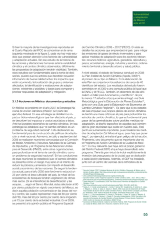 55
Vulnerabilidad
y adaptación
de México
ante el CC
Si bien la mayoría de las investigaciones reportadas en
el Cuarto Reporte del IPCC se concentran en la rama
izquierda mostrada en la figura 3, cada vez hay más estu-
dios que prestan atención a los factores de vulnerabilidad
y adaptación actuales. Sin ese estudio de la historia de
las acciones y afectaciones humanas ante la variabilidad
climática y el cambio climático observados, difícilmente
las propuestas de adaptación tendrán viabilidad. También,
esos estudios son fundamentales para la toma de deci-
siones, puesto que los actores que decidirán requieren
información de buena calidad sobre: los impactos que
están ocurriendo, la localización de grupos y sistemas
afectados; la identificación y evaluaciones de adapta-
ciones existentes y posibles; y bases para comparar y
priorizar respuestas de adaptación y mitigación.
3.1.3 Acciones en México: documentos y estudios
En México se presentó en el año 2007 la Estrategia Na-
cional de Acción Climática (ENAC)7
por parte del
ejecutivo federal. En esa estrategia se detallan los im-
pactos hidrometeorológicos que han afectado al país, y
se describen los impactos y costos asociados a éstos.
Ante los posibles escenarios de cambio climático, en esa
estrategia se establece que “el cambio climático es un
problema de seguridad nacional”. Esta declaración es
fundamental para la construcción de políticas de adapta-
ción a nivel nacional. Asimismo, en julio y septiembre del
2008 se realizaron reuniones convocadas por la Comisión
de Medio Ambiente y Recursos Naturales de la Cámara
de Diputados, y el Programa de las Naciones Unidas
para el Desarrollo (PNUD), entre otras organizaciones,
para profundizar en el tema de cambio climático como
un problema de seguridad nacional8
. En las conclusiones
de esas reuniones se estableció que: el cambio climático
se presenta como un riesgo muy serio en el intento de
reducir la pobreza y amenaza con impedir el desarrollo
social y económico de las naciones. De seguir la tenden-
cia actual, para el año 2050 este fenómeno reducirá un
25 por ciento el área cultivable del país, la mitad de los
ecosistemas de bosques tendrán vegetación de climas
más secos. (Si se intensifican) la desertificación y las
sequías, ... según el Banco Mundial, éstas afectarán al 80
por ciento población en rápido crecimiento de México, es
decir aquella población concentrada en las áreas del nor-
te y centro, las cuales representan más del 80 por ciento
del PIB, más del 90 por ciento por ciento de la irrigación
y el 75 por ciento de la actividad industrial. En el 2009,
se presentó a la opinión pública el Programa Especial
de Cambio Climático 2008 – 20129
(PECC). En éste se
detallan las acciones que emprenderá el país para mitigar
las emisiones de gases de efecto invernadero y para
aplicar medidas de adaptación para los sectores relevan-
tes: recursos hídricos; agricultura, ganadería, silvicultura y
pesca; ecosistemas; energía, industria y servicios; ordena-
miento territorial y desarrollo urbano y salud pública.
A nivel estatal, el estado de Veracruz concluyó en 2008
su Plan Estatal de Acción Climática (Tejeda, 200810
),
el primero de su tipo en México. En la elaboración de
este Plan se conjuntaron los esfuerzos de cerca de 40
científicos del estado. Los resultados del estudio fueron
sometidos en el 2009 a una consulta pública (al igual que
la ENAC y el PECC). También, en diciembre de ese año
realizó un taller para funcionarios y científicos11
de por
lo menos 17 estados a los que se les entregó una Guía
Metodológica para la Elaboración de Planes Estatales12
,
junto con una Guía para la Elaboración de Escenarios de
Cambio Climático Regional13
. Es claro que si los estados
del país impulsan sus propios planes de acción climática,
se tendrá una masa crítica en el país para profundizar los
estudios de cambio climático, lo que es fundamental para
pasar de las generalidades sobre posibles medidas de
adaptación, al diseño específico de aquellas que contem-
plen la gran diversidad que existe en nuestro país. Este
punto es sumamente importante, pues trivializar las medi-
das de adaptación (“si faltara el agua, pues hay que poner
riego”, por ejemplo), entraña el gran peligro de la inacción.
Finalmente, otro documento que es importante citar es
el Programa de Acción Climática de la Ciudad de Méxi-
co14
. Es muy relevante que haya sido el propio gobierno
del Distrito Federal (GDF) el que haya desarrollado este
programa. Tiene la gran virtud de incluir explícitamente la
inversión del presupuesto de la ciudad que se dedicarán
a cada acción planteada. Además, el GDF ha instalado,
junto con el Centro de Ciencias de la Atmósfera de la
7
Ejecutivo Federal. 2007. Estrategia Nacional de Acción Climática. Respuesta de México ante el
cambio climático global. http://www.semarnat.gob.mx/queessemarnat/politica_ambiental/cambio-
climatico/Pages/estrategia.aspx
8
www.cambioclimaticoyseguridadnacional.org/documentos.php
9
Ejecutivo Federal. 2009. Programa Especial de Cambio Climático 2008 – 2012. (PECC). http://
www.semarnat.gob.mx/queessemarnat/politica_ambiental/cambioclimatico/Pages/estrategia.aspx
10
Tejeda-Martínez, A. (coordinador).2008. Plan Veracruzano Preliminar de Adaptación al Cambio
Climático. 75 pp.
11
http://www.atmosfera.unam.mx/cclimatico/escenarios/Taller_CCA_INE_dic08.htm
12
Tejeda, A., C. Conde (coordinadores). L. Conde, T García, M.E. Guadarrama, A. Gutierrez, E. López,
C. Magaña, C. Ochoa, G. Salas, S. Salazar, C. Welsh, 2008. Guía para la Elaboración de Progra-
mas Estatales de Acción Ante el Cambio Climático (PEACC). Tercera Versión Corregida y Aumenta-
da. Noviembre, 2008. Instituto Nacional de Ecología, Universidad Veracruzana. 83 pp
13
Conde, C., C. Gay (coordinadores). F. Estrada, A. Fernández, F. López, M. Lozano, V. Magaña, B.
Martínez, O. Sánchez, J. Ramírez, J. Zavala, D. Zermeño (colaboradores). 2008. Guía para la Ge-
neración de Escenarios de Cambio Climático a Escala Regional. Primera Versión. Noviembre
2008. Centro de Ciencias de la Atmósfera, UNAM.105 pp.
14
Secretaría del Medio Ambiente. Gobierno del Distrito Federal. 2008. Programa de Acción Climáti-
ca. Ciudad de México 2008-2012. Resumen. Gobierno del DF. 22 pp.
 